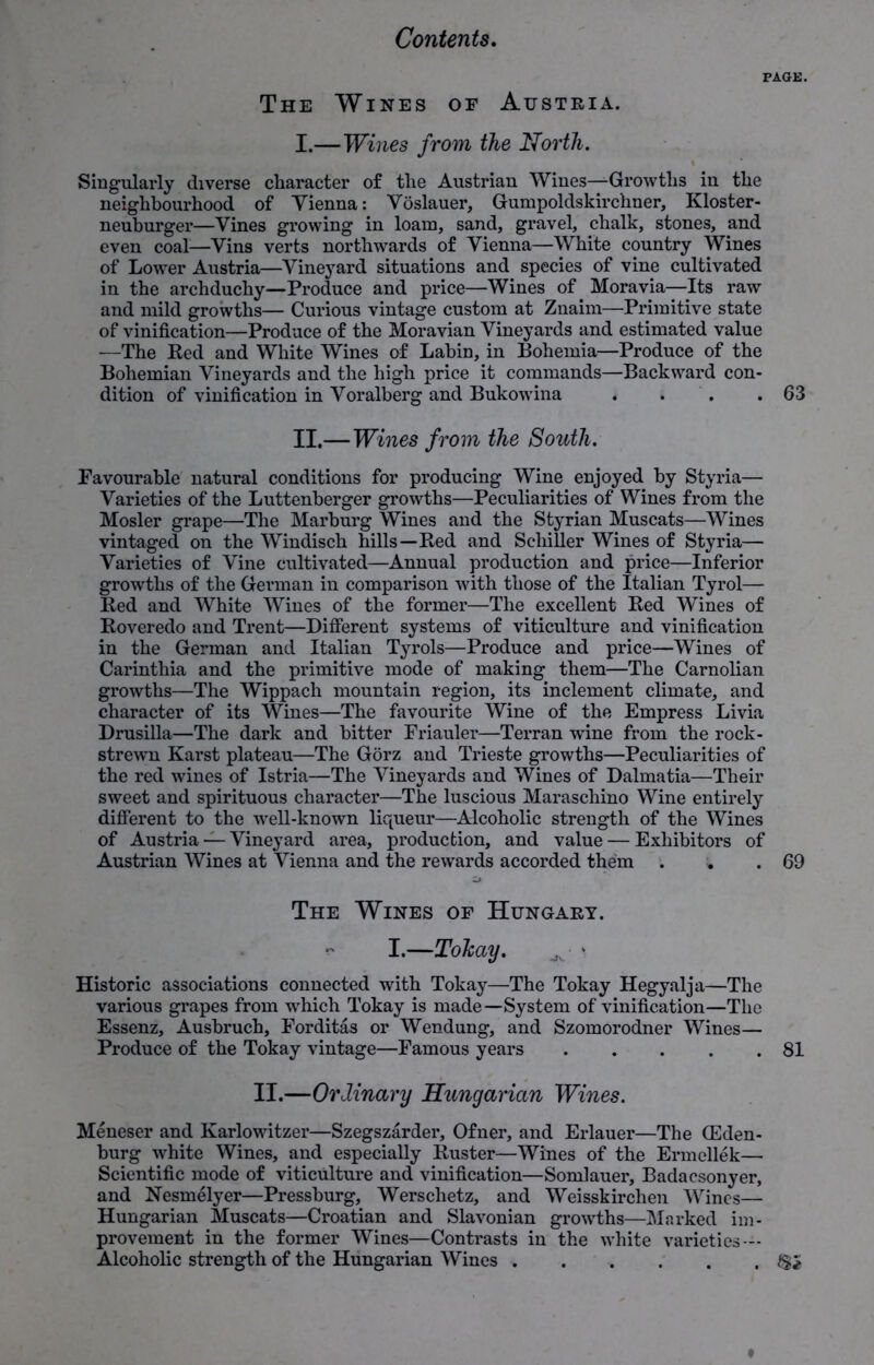 PAGE. The Wines of Austria. I. —Wines from the North. Singularly diverse character of the Austrian Wines—Growths in the neighbourhood of Yienna: Voslauer, Gumpoldskirchner, Kloster- neuburger—Vines growing in loam, sand, gravel, chalk, stones, and even coal—Vins verts northwards of Vienna—White country Wines of Lower Austria—Vineyard situations and species of vine cultivated in the archduchy—Produce and price—Wines of Moravia—Its raw and mild growths— Curious vintage custom at Znaim—Primitive state of vinification—Produce of the Moravian Vineyards and estimated value —The Red and White Wines of Labin, in Bohemia—Produce of the Bohemian Vineyards and the high price it commands—Backward con- dition of vinification in Voralberg and Bukowina « » .63 II. —Wines from the South. Favourable natural conditions for producing Wine enjoyed by Styria— Varieties of the Luttenberger growths—Peculiarities of Wines from the Mosler grape—The Marburg Wines and the Styrian Muscats—Wines vintaged on the Windisch hills—Red and Schiller Wines of Styria— Varieties of Vine cultivated—Annual production and price—Inferior growths of the German in comparison with those of the Italian Tyrol— Red and White Wines of the former—The excellent Red Wines of Roveredo and Trent—Different systems of viticulture and vinification in the German and Italian Tyrols—Produce and price—Wines of Carinthia and the primitive mode of making them—The Carnolian growths—The Wippach mountain region, its inclement climate, and character of its Wines—The favourite Wine of the Empress Livia Drusilla—The dark and bitter Friauler—Terran wine from the rock- strewn Karst plateau—The Gorz and Trieste growths—Peculiarities of the red wines of Istria—The Vineyards and Wines of Dalmatia—Their sweet and spirituous character—The luscious Maraschino Wine entirely different to the well-known liqueur—Alcoholic strength of the Wines of Austria — Vineyard area, production, and value — Exhibitors of Austrian Wines at Vienna and the rewards accorded them . . .69 The Wines of Hungary. v I.—Tokay. Historic associations connected with Tokay—The Tokay Hegyalja—The various grapes from which Tokay is made—System of vinification—The Essenz, Ausbruch, Forditas or Wendung, and Szomorodner Wines— Produce of the Tokay vintage—Famous years 81 II.—Ordinary Hungarian Wines. Meneser and Karlowitzer—Szegszarder, Ofner, and Erlauer—The CEden- burg white Wines, and especially Ruster—Wines of the Ermellek— Scientific mode of viticulture and vinification—Somlauer, Badacsonyer, and Nesmelyer—Pressburg, Werschetz, and Weisskirchen Wines— Hungarian Muscats—Croatian and Slavonian growths—Marked im- provement in the former Wines—Contrasts in the white varieties — Alcoholic strength of the Hungarian Wines /Si