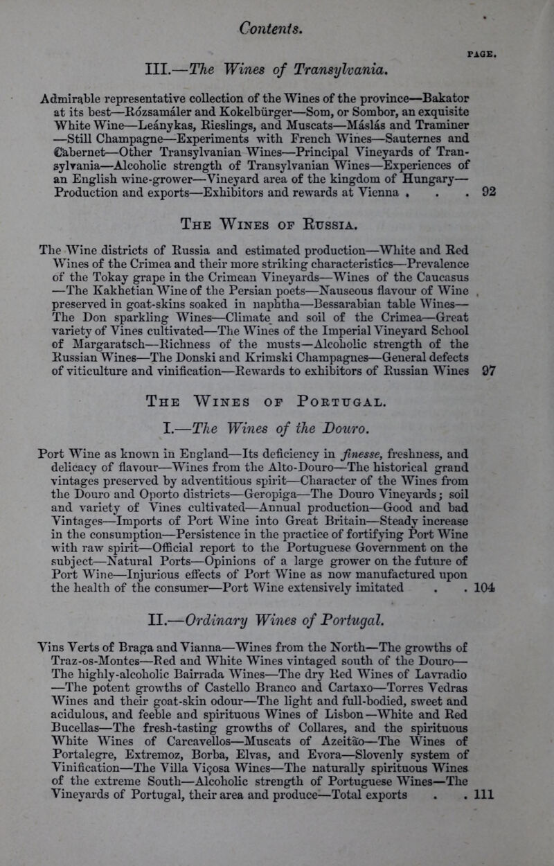 PAGE. III.—The Wines of Transylvania. Admirable representative collection of the Wines of the province—Bakator at its best—Rdzsamaler and Kokelbiirger—Soro, or Sombor, an exquisite White Wine—Leanykas, Rieslings, and Muscats—Maslas and Trammer —Still Champagne—Experiments with French Wines—Sauternes and Cabernet—Other Transylvanian Wines—Principal Vineyards of Tran- sylvania—Alcoholic strength of Transylvanian Wines—Experiences of an English wine-grower—Vineyard area of the kingdom of Hungary— Production and exports—Exhibitors and rewards at Vienna . . .92 The Wines of Russia. The Wine districts of Russia and estimated production—White and Red Wines of the Crimea and their more striking characteristics—Prevalence of the Tokay grape in the Crimean Vineyards—Wines of the Caucasus —The Kakhetian Wine of the Persian poets—Nauseous flavour of Wine , preserved in goat-skins soaked in naphtha—Bessarabian table Wines— The Don sparkling Wines—Climate and soil of the Crimea—Great variety of Vines cultivated—The Wines of the Imperial Vineyard School of Margaratsch—Richness of the musts—Alcoholic strength of the Russian Wines—The Donski and Krimski Champagnes—General defects of viticulture and vinification—Rewards to exhibitors of Russian Wines 97 The Wines of Portugal. I.—The Wines of the Douvo. Port Wine as known in England—Its deficiency in finesse, freshness, and delicacy of flavour—Wines from the Alto-Douro—The historical grand vintages preserved by adventitious spirit—Character of the Wines from the Douro and Oporto districts—Geropiga—The Douro Vineyards; soil and variety of Vines cultivated—Annual production—Good and bad Vintages—Imports of Port Wine into Great Britain—Steady increase in the consumption—Persistence in the practice of fortifying Port Wine with raw spirit—Official report to the Portuguese Government on the subject—Natural Ports—Opinions of a large grower on the future of Port Wine—Injurious effects of Port Wine as now manufactured upon the health of the consumer—Port Wine extensively imitated . . 104 II.—Ordinary Wines of Portugal. Vins Verts of Braga and Vianna—Wines from the North—The growths of Traz-os-Montes—Red and White Wines vintaged south of the Douro— The highly-alcoholic Bairrada Wines—The dry Red Wines of Lavradio —The potent growths of Castello Branco and Cartaxo—Torres Vedras Wines and their goat-skin odour—The light and full-bodied, sweet and acidulous, and feeble aDd spirituous Wines of Lisbon—White and Red Bucellas—The fresh-tasting growths of Collares, and the spirituous White Wines of Carcavellos—Muscats of Azeitao—The Wines of Portalegre, Extremoz, Borba, Elvas, and Evora—Slovenly system of Vinification—The Villa V^osa Wines—The naturally spirituous Wines of the extreme South—Alcoholic strength of Portuguese Wines—The Vineyards of Portugal, their area and produce:—Total exports . . Ill