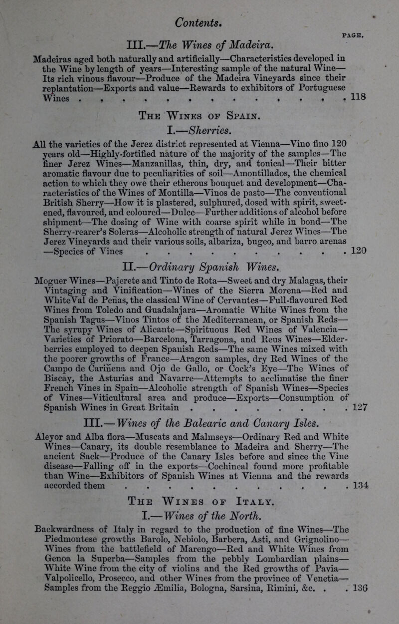 PAGE. III.—The Wines of Madeira. Madeiras aged both naturally and artificially—Characteristics developed in the Wine by length of years—Interesting sample of the natural Wine— Its rich vinous flavour—Produce of the Madeira Vineyards since their replantation—Exports and value—Rewards to exhibitors of Portuguese Wines 118 The Wines op Spain. I.—Sherries. All the varieties of the Jerez district represented at Vienna—Vino fino 120 years old—Highly-fortified nature of the majority of the samples—The finer Jerez Wines—Manzanillas, thin, dry, and tonical—Their bitter aromatic flavour due to peculiarities of soil—Amontillados, the chemical action to which they owe their etherous bouquet and development—Cha- racteristics of the Wines of Montilla—Vinos de pasto—The conventional British Sherry—How it is plastered, sulphured, dosed with spirit, sweet- ened, flavoured, and coloured—Dulce—Further additions of alcohol before shipment—The dosing of Wine with coarse spirit while in bond—The Sherry-rearer’s Soleras—Alcoholic strength of natural Jerez Wines—The Jerez Vineyards and their various soils, albariza, bugeo, and barro arenas —Species of Vines 120 II.—Ordinary Spanish Wines. Moguer Wines—Pajerete and Tinto de Rota—Sweet and dry Malagas, their Vintaging and Vinification—Wines of the Sierra Morena—Ked and WhiteVal de Penas, the classical Wine of Cervantes—Full-flavoured Red Wines from Toledo and Guadalajara—Aromatic White Wines from the Spanish Tagus—Vinos Tintos of the Mediten’anean, or Spanish Reds— The syrupy Wines of Alicante—Spirituous Red Wines of Valencia— Varieties of Priorato—Barcelona, Tarragona, and Reus Wines—Elder- berries employed to deepen Spanish Reds—The same Wines mixed with the poorer growths of France—Aragon samples, dry Red Wines of the Campo de Carinena and Ojo de Gallo, or Cock’s Eye—The Wines of Biscay, the Asturias and Navarre—Attempts to acclimatise the finer French Vines in Spain—Alcoholic strength of Spanish Wines—Species of Vines—Viticultural area and produce—Exports—Consumption of Spanish Wines in Great Britain 127 III.—Wines of the Balearic and Canary Isles. Aleyor and Alba flora—Muscats and Malmseys—Ordinary Red and White Wines—Canary, its double resemblance to Madeira and Sherry—The ancient Sack—Produce of the Canary Isles before and since the Vine disease—Falling off in the exports—Cochineal found more profitable than Wine—Exhibitors of Spanish Wines at Vienna and the rewards accorded them . 134 The Wines of Italy. I.—Wines of the North. Backwardness of Italy in regard to the production of fine Wines—The Piedmontese growths Barolo, Nebiolo, Barbera, Asti, and Grignolino— Wines from the battlefield of Marengo—Red and White Wines from Genoa la Superba—Samples from the pebbly Lombardian plains— White Wine from the city of violins and the Red growths of Pavia— Valpolicello, Prosecco, and other Wines from the province of Venetia— Samples from the Reggio ^Emilia, Bologna, Sarsina, Rimini, &c. . . 13G