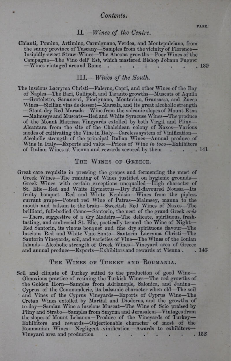 PAGE; II. —Wines of the Centre. Chianti, Pomino, Artimino, Carmignano, Verdea, and Montepulciano, from the sunny province of Tuscany—Samples from the vicinity of Florence— Insipidly-sweet Straw-Wines—The Ancona growths—Poor Wines of the Campagna—The Vino dell’ Est, which mastered Bishop Johann Fugger —Wines vintaged around Rome 139» III. —Wines of the South. The luscious Lacryma Christi—Falerno, Capri, and other Wines of the Bay of Naples—The Bari, Gallipoli, and Taranto growths—Muscats of Aquila —Grotoletto, Sananervi, Fiorignano, Montevino, Gransasso, and Zucco Wines—Sicilian vins de dessert—Marsala, and its great alcoholic strength —Stout dry Red Marsala—Wine from the volcanic slopes of Mount Etna —Malmseys and Muscats—Red and White Syracuse Wines—The produce of the Mount Matrissa Vineyards extolled by both Virgil and Pliny— Alcantara from the site of the Chalcidean colony of Naxos—Various modes of cultivating the Vine in Italy—Careless system of Vinification— Alcoholic strength of the principal Italian Wines—Annual produce of Wine in Italy—Exports and value—Prices of Wine in loco—Exhibitors of Italian Wines at Vienna and rewards secured by them . . . 141 The Wines of Greece. Great care requisite in pressing the grapes and fermenting the must of Greek Wines—The resining of Wines justified on hygienic grounds— Greek Wines with certain exceptions unequalled—High character of St. Elie—Red and White Hymettus—Dry full-flavoured Noussa—Its fruity bouquet—Red and White Kephisia—Wines from the pipless currant grape—Potent red Wine of Patras—Malmsey, manna to the mouth and balsam to the brain—Sweetish Red Wines of Naxos—The brilliant, full-bodied Como—Santorin, the nest of the grand Greek crus —Thera, suggestive of a dry Madeira—The delicate, spirituous, fresh- tasting, and ambrosial St. Elie, poetically termed the Wine of Night— Red Santorin, its vinous bouquet and fine dry spirituous flavour—The luscious Red and White Vino Santo—Santorin Lacryma Christi—The Santorin Vineyards, soil, and varieties of Vine—The Wines of the Ionian Islands—Alcoholic strength of Greek Wines—Vineyard area of Greece and annual produce—Exports—Exhibitors and rewards at Vienna . . 14& The Wines of Turkey and Eoumania. Soil and climate of Turkey suited to the production of good Wine— Obnoxious practice of resining the Turkish Wines—The red growths of the Golden Horn—Samples from Adrianople, Salonica, and Janina— Cyprus of the Commanderie, its balsamic character when old—The soil and Vines of the Cyprus Vineyards—Exports of Cyprus Wine—The Cretan Wines extolled by Martial and Diodorus, and the growths of to-day—Samian Wine a luscious Muscat—The Wine of Scio praised by Pliny and Strabo—Samples from Smyrna and Jerusalem—Vintages from the slopes of Mount Lebanon—Produce of the Vineyards of Turkey— Exhibitors and rewards—Objectionable character of most of the Roumanian Wines—Negligent vinification—Awards to exhibitors— Vineyard area and production 152