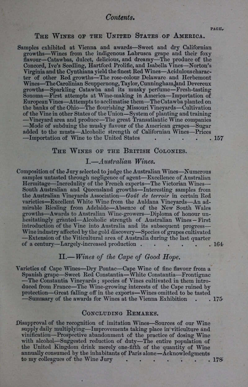 PAGE, The Wines op the United States op America. Samples exhibited at Vienna and awards—Sweet and dry Californian growths—Wines from the indigenous Labrusca grape and their foxy flavour—Catawbas, dulcet, delicious, and dreamy—The produce of the Concord, Ive’s Seedling, Hartford Prolific, and Isabella Vines—Norton’s Virginia and the Cynthiana yield the finest Red Wines—Acidulous charac- ter of other Red growths—The rose-colour Delaware and Herbemont Wines—The Carolinian Scuppernong, Taylor, Cunningham,|and Devereux growths—Sparkling Catawba and its musky perfume—Fresh-tasting Sonoma—First attempts at Wine-making in America—Importation of European Vines—Attempts to acclimatise them—The Catawba planted on the banks of the Ohio—The flourishing Missouri Vineyards—Cultivation of the Vine in other States of the Union—System of planting and training —Vineyard area and produce—The great Transatlantic Wine companies —Mode of subduing the musky flavour of the American grapes—Sugar added to the musts—Alcoholic strength of Californian Wines—Prices —Importation of Wine to the United States 157 The Wines op the British Colonies. I.—Australian Wines. Composition of the Jury selected to judge the Australian Wines—Numerous samples untasted through negligence of agent—Excellence of Australian Hermitage—Incredulity of the French experts—The Victorian Wines—- South Australian and Queensland growths—Interesting samples from the Australian Vineyards Association—Gout de terroir in certain Red varieties—Excellent White Wine from the Auldana Vineyards—An ad- mirable Riesling from Adelaide—Absence of the New South Wales growths—Awards to Australian Wine-growers—Diploma of honour un- hesitatingly granted—Alcoholic strength of Australian Wines —First introduction of the Vine into Australia and its subsequent progress— Wine industry affected by the gold discovery—Species of grapes cultivated —Extension of the Viticultural area of Australia during the last quarter of a century—Largely-increased production 164- II.— Wines of the Cape of Good Hope. Varieties of Cape Wines—Dry Pontac—Cape Wine of fine flavour from a Spanish grape—Sweet Red Constantia—White Constantia—Frontignac —The Constantia Vineyards; species of Vines cultivated in them intro- duced from France—The Wine-growing interests of the Cape ruined by protection—Great falling off in the exports—Wines omitted to be tasted —Summary of the awards for Wines at the Vienna Exhibition . . 175- Concluding Remarks. Disapproval of the recognition of imitation Wines—Sources of our Wine supply daily multiplying—Improvements taking place in viticulture and vinification—Prospective abandonment of the practice of dosing Wine with alcohol—Suggested reduction of duty—The entire population of the United Kingdom drink merely one-fifth of the quantity of Wine annually consumed by the inhabitants of Paris alone—Acknowledgments to my colleagues of the Wine Jury 17$