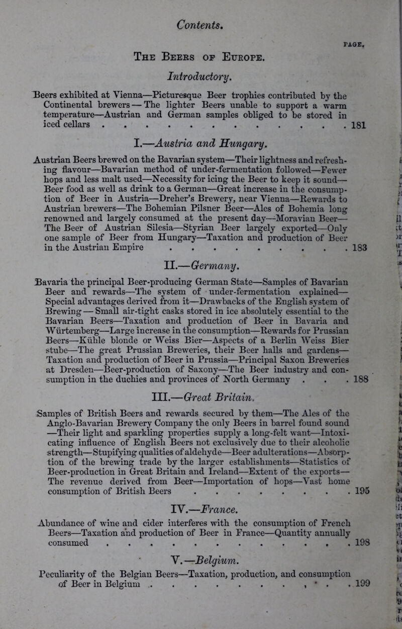 PAGE. The Beers op Europe. Introductory. Beers exhibited at Vienna—Picturesque Beer trophies contributed by the Continental brewers — The lighter Beers unable to support a warm temperature—Austrian and German samples obliged to be stored in iced cellars 181 I.—Austria and Hungary. Austrian Beers brewed on the Bavarian system—Their lightness and refresh- ing flavour—Bavarian method of under-fermentation followed—Fewer bops and less malt used—Necessity for icing the Beer to keep it sound— Beer food as well as drink to a German—Great increase in the consump- tion of Beer in Austria—Dreher’s Brewery, near Vienna—Rewards to Austrian brewers—The Bohemian Pilsner Beer—Ales of Bohemia long renowned and largely consumed at the present day—-Moravian Beer— The Beer of Austrian Silesia—Styrian Beer largely exported—Only one sample of Beer from Hungary—Taxation and production of Beer in the Austrian Empire 183 II.—Germany. Bavaria the principal Beer-producing German State—Samples of Bavarian Beer and rewards—The system of under-fermentation explained— Special advantages derived from it—Drawbacks of the English system of Brewing — Small air-tight casks stored in ice absolutely essential to the Bavarian Beers—Taxation and production of Beer in Bavaria and Wiirtemberg—Large increase in the consumption—Rewards for Prussian Beers—Kiihle blonde or Weiss Bier—Aspects of a Berlin Weiss Bier stube—The great Prussian Breweries, their Beer halls and gardens— Taxation and production of Beer in Prussia—Principal Saxon Breweries at Dresden—Beer-production of Saxony—The Beer industry and con- sumption in the duchies and provinces of North Germany . . . 188 III.—Great Britain. Samples of British Beers and rewards secured by them—The Ales of the Anglo-Bavarian Brewery Company the only Beers in barrel found sound —Their light and sparkling properties supply a long-felt want—Intoxi- cating influence of English Beers not exclusively due to their alcoholic strength—Stupifying qualities of aldehyde—Beer adulterations—Absorp- tion of the brewing trade by the larger establishments—Statistics of Beer-production in Great Britain and Ireland—Extent of the exports— The revenue derived from Beer—Importation of hops—Vast home consumption of British Beers 195 IV.—France. Abundance of wine and cider interfei’es with the consumption of French Beers—Taxation and production of Beer in France—Quantity annually consumed 198 V. —Belgium. Peculiarity of the Belgian Beers—Taxation, production, and consumption of Beer in Belgium • . . 199