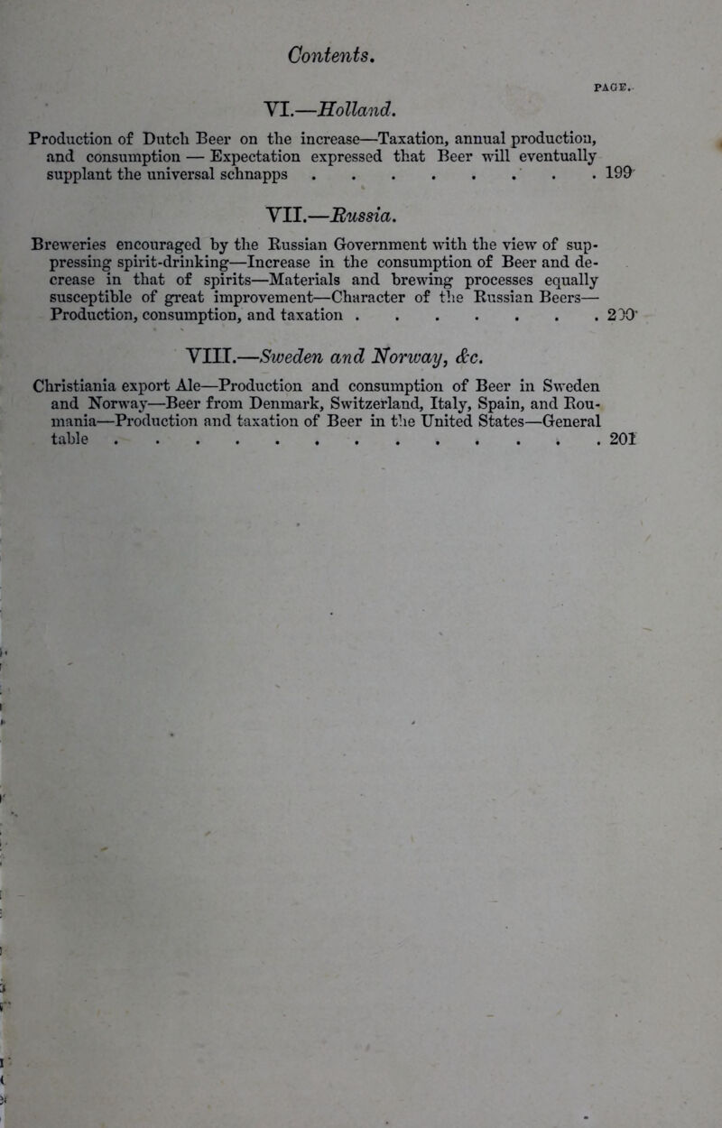 PAGE. VI .—Holland, Production of Dutch Beer on the increase—Taxation, annual production, and consumption — Expectation expressed that Beer will eventually supplant the universal schnapps . 199” VII.—Russia. Breweries encouraged by the Russian Government with the view of sup- pressing spirit-drinking—Increase in the consumption of Beer and de- crease in that of spirits—Materials and brewing processes equally susceptible of great improvement—Character of the Russian Beers— Production, consumption, and taxation 230' VIII.—Sweden and Norway, &c. Christiania export Ale—Production and consumption of Beer in Sweden and Norway—Beer from Denmark, Switzerland, Italy, Spain, and Rou- mania—Production and taxation of Beer in the United States—General table 201