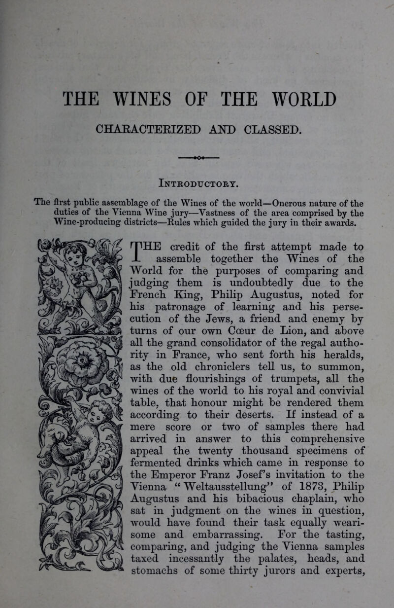CHARACTERIZED AND CLASSED. Introductory. The first public assemblage of the Wines of the world—Onerous nature of the duties of the Vienna Wine jury—Vastness of the area comprised by the Wine-producing districts—Buies which guided the jury in their awards. THE credit of the first attempt made to assemble together the Wines of the World for the purposes of comparing and judging them is undoubtedly due to the French King, Philip Augustus, noted for his patronage of learning and his perse- cution of the Jews, a friend and enemy by turns of our own Coeur de Lion, and above all the grand consolidator of the regal autho- rity in France, who sent forth his heralds, as the old chroniclers tell us, to summon, with due flourishings of trumpets, all the wines of the world to his royal and convivial table, that honour might be rendered them according to their deserts. If instead of a mere score or two of samples there had arrived in answer to this comprehensive appeal the twenty thousand specimens of fermented drinks which came in response to the Emperor Franz Josef’s invitation to the Vienna “ Weltausstellung” of 1873, Philip Augustus and his bibacious chaplain, who sat in judgment on the wines in question, would have found their task equally weari- some and embarrassing. For the tasting, comparing, and judging the Vienna samples taxed incessantly the palates, heads, and stomachs of some thirty jurors and experts,