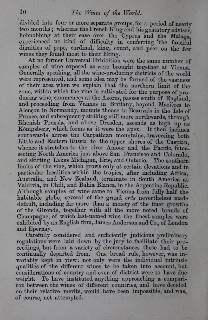 divided into four or more separate groups, for & period of nearly two months ; whereas the French King and his gustatory adviser, hobnobbing at their ease over the Cyprus and the Malaga* experienced no hind of difficulty in conferring 'the fanciful dignities of pope, cardinal, king, count, and peer on the few wines they found most to their liking. At no former Universal Exhibition were the same number of samples of wine exposed as were brought together at Vienna. G-enerally speaking, all the wine-producing districts of the world were represented, and some idea may be formed of the vastness of their area when we explain that the northern limit of the zone, within which the vine is cultivated for the purpose of pro- ducing wine, commences at the Azores, passes south of England, and proceeding from Vannes in Brittany, beyond Mazieres to. Alenin in Normandy, mounts thence to Beauvais in the Isle of France, and subsequently striking still more northwards, through Rhenish Prussia, and above Dresden, ascends as high up as Konigsberg, which forms as it were the apex. It then inclines southwards across the Carpathian mountains, traversing both Little and Eastern Kussia to the upper shores of the Caspian, whence it stretches to the river Amoor and the Pacific, inter- secting North America just above San Francisco and Colorado, and skirting Lakes Michigan, Erie, and Ontario. The southern, limits of the vine, which grows only at certain elevations and in: particular localities within the tropics, after including Africa, Australia, and New Zealand, terminate in South America at Valdivia, in Chili, and Bahia Blanca, in the Argentine Republic. Although samples of wine came to Vienna from fully half the habitable globe, several of the grand crus nevertheless made default, including far more than a moiety of the finer growths of the Gironde, together with all the more noted brands of Champagne, of which last-named wine the finest samples were exhibited by an English firm, James Anderson and Co., of London and Epernay. Carefully considered and sufficiently judicious preliminary regulations were laid down by the jury to facilitate their pro- ceedings, but from a variety of circumstances these had to be' continually departed from. One broad rule, however, was in- variably kept in view: not only were the individual intrinsic qualities of the different wines to be taken into account, but considerations of country and even of district were to have due weight. To have instituted anything approaching a compari- son between the wines of different countries, and have decided on their relative merits, would have been impossible, and was, of course, not attempted.