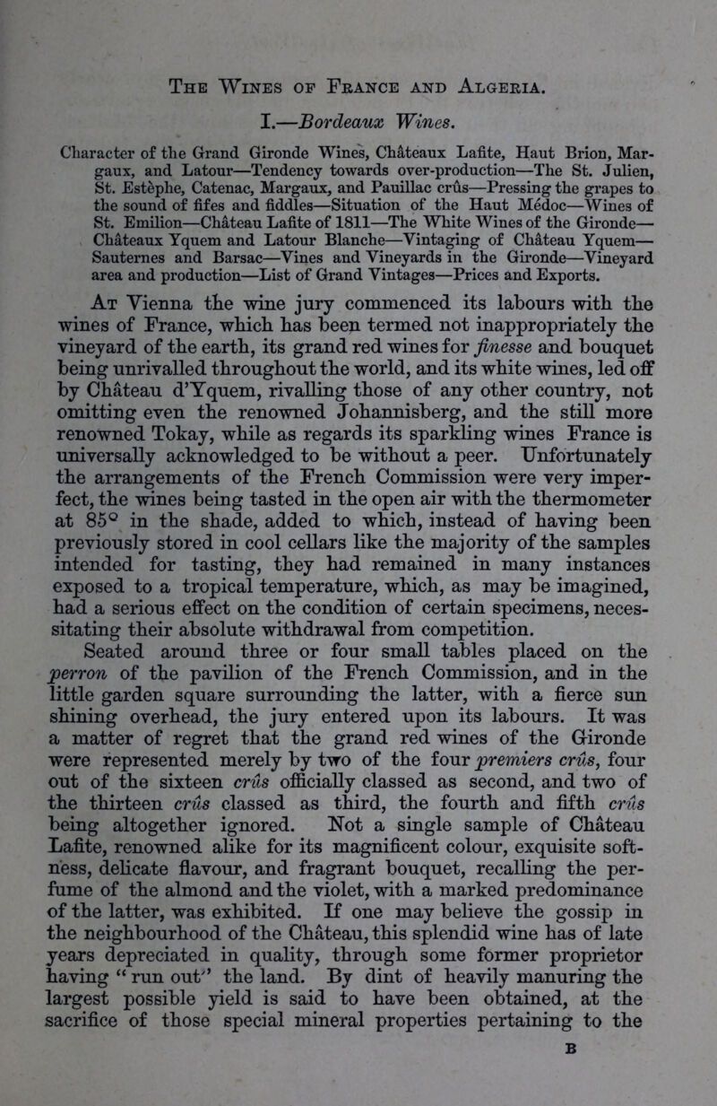 The Wines op France and Algeria. I.—Bordeaux Wines. Character of the Grand Gironde Wines, Chateaux Lafite, Haut Brion, Mar- gaux, and Latour—Tendency towards over-production—The St. Julien, St. Estephe, Catenae, Margaux, and Pauillac crus—Pressing the grapes to the sound of fifes and fiddles—Situation of the Haut Medoc—Wines of St. Emilion—Chateau Lafite of 1811—The White Wines of the Gironde— Chateaux Yquem and Latour Blanche—Yintaging of Chateau Yquem— Sauternes and Barsac—Vines and Vineyards in the Gironde—Vineyard area and production—List of Grand Vintages—Prices and Exports. At Vienna the wine jury commenced its labours with the wines of France, which has been termed not inappropriately the vineyard of the earth, its grand red wines for finesse and bouquet being unrivalled throughout the world, and its white wines, led off by Chateau d’Yquem, rivalling those of any other country, not omitting even the renowned Johannisberg, and the still more renowned Tokay, while as regards its sparkling wines France is universally acknowledged to be without a peer. Unfortunately the arrangements of the French Commission were very imper- fect, the wines being tasted in the open air with the thermometer at 85° in the shade, added to which, instead of having been previously stored in cool cellars like the majority of the samples intended for tasting, they had remained in many instances exposed to a tropical temperature, which, as may be imagined, had a serious effect on the condition of certain specimens, neces- sitating their absolute withdrawal from competition. Seated around three or four small tables placed on the perron of the pavilion of the French Commission, and in the little garden square surrounding the latter, with a fierce sun shining overhead, the jury entered upon its labours. It was a matter of regret that the grand red wines of the G-ironde were represented merely by two of the four premiers crus, four out of the sixteen crus officially classed as second, and two of the thirteen crus classed as third, the fourth and fifth crus being altogether ignored. Not a single sample of Chateau Lafite, renowned alike for its magnificent colour, exquisite soft- ness, delicate flavour, and fragrant bouquet, recalling the per- fume of the almond and the violet, with a marked predominance of the latter, was exhibited. If one may believe the gossip in the neighbourhood of the Chateau, this splendid wine has of late years depreciated in quality, through some former proprietor having “ run out'’ the land. By dint of heavily manuring the largest possible yield is said to have been obtained, at the sacrifice of those special mineral properties pertaining to the B