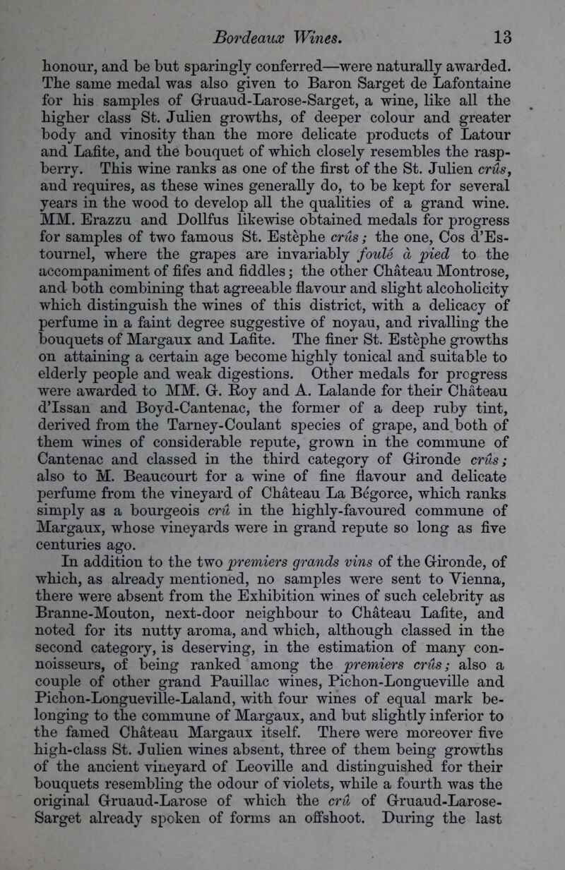 honour, and be but sparingly conferred—were naturally awarded. Tbe same medal was also given to Baron Sarget de Lafontaine for bis samples of Gruaud-Larose-Sarget, a wine, like all tbe bigber class St. Julien growths, of deeper colour and greater body and vinosity than tbe more delicate products of Latour and Lafite, and tbe bouquet of which closely resembles tbe rasp- berry. This wine ranks as one of tbe first of tbe St. Julien crus, and requires, as these wines generally do, to be kept for several years in tbe wood to develop all tbe qualities of a grand wine. MM. Erazzu and Dollfus likewise obtained medals for progress for samples of two famous St. Estephe crus; tbe one, Cos d’Es- tournel, where tbe grapes are invariably foule d pied to tbe accompaniment of fifes and fiddles; tbe other Chateau Montrose, and both combining that agreeable flavour and slight alcobolicity which distinguish tbe wines of this district, with a delicacy of perfume in a faint degree suggestive of noyau, and rivalling tbe bouquets of Margaux and Lafite. Tbe finer St. Estephe growths on attaining a certain age become highly tonical and suitable to elderly people and weak digestions. Other medals for progress were awarded to MM. G. Roy and A. Lalande for their Chateau d’lssan and Boyd-Cantenac, tbe former of a deep ruby tint, derived from tbe Tarney-Coulant species of grape, and both of them wines of considerable repute, grown in tbe commune of Cantenac and classed in tbe third category of Gironde crus; also to M. Beaucourt for a wine of fine flavour and delicate perfume from tbe vineyard of Chateau La Begorce, which ranks simply as a bourgeois cru in tbe highly-favoured commune of Margaux, whose vineyards were in grand repute so long as five centuries ago. In addition to tbe two premiers grands vins of tbe Gironde, of which, as already mentioned, no samples were sent to Vienna, there were absent from tbe Exhibition wines of such celebrity as Branne-Mouton, next-door neighbour to Chateau Lafite, and noted for its nutty aroma, and which, although classed in tbe second category, is deserving, in tbe estimation of many con- noisseurs, of being ranked among tbe premiers crus; also a couple of other grand Pauillac wines, Pichon-Longueville and Picbon-Longueville-Laland, with four wines of equal mark be- longing to the commune of Margaux, and but slightly inferior to tbe famed Chateau Margaux itself. There were moreover five high-class St. Juben wines absent, three of them being growths of the ancient vineyard of Leoville and distinguished for their bouquets resembling the odour of violets, while a fourth was the original Gruaud-Larose of which the cru of Gruaud-Larose- Sarget already spoken of forms an offshoot. During the last