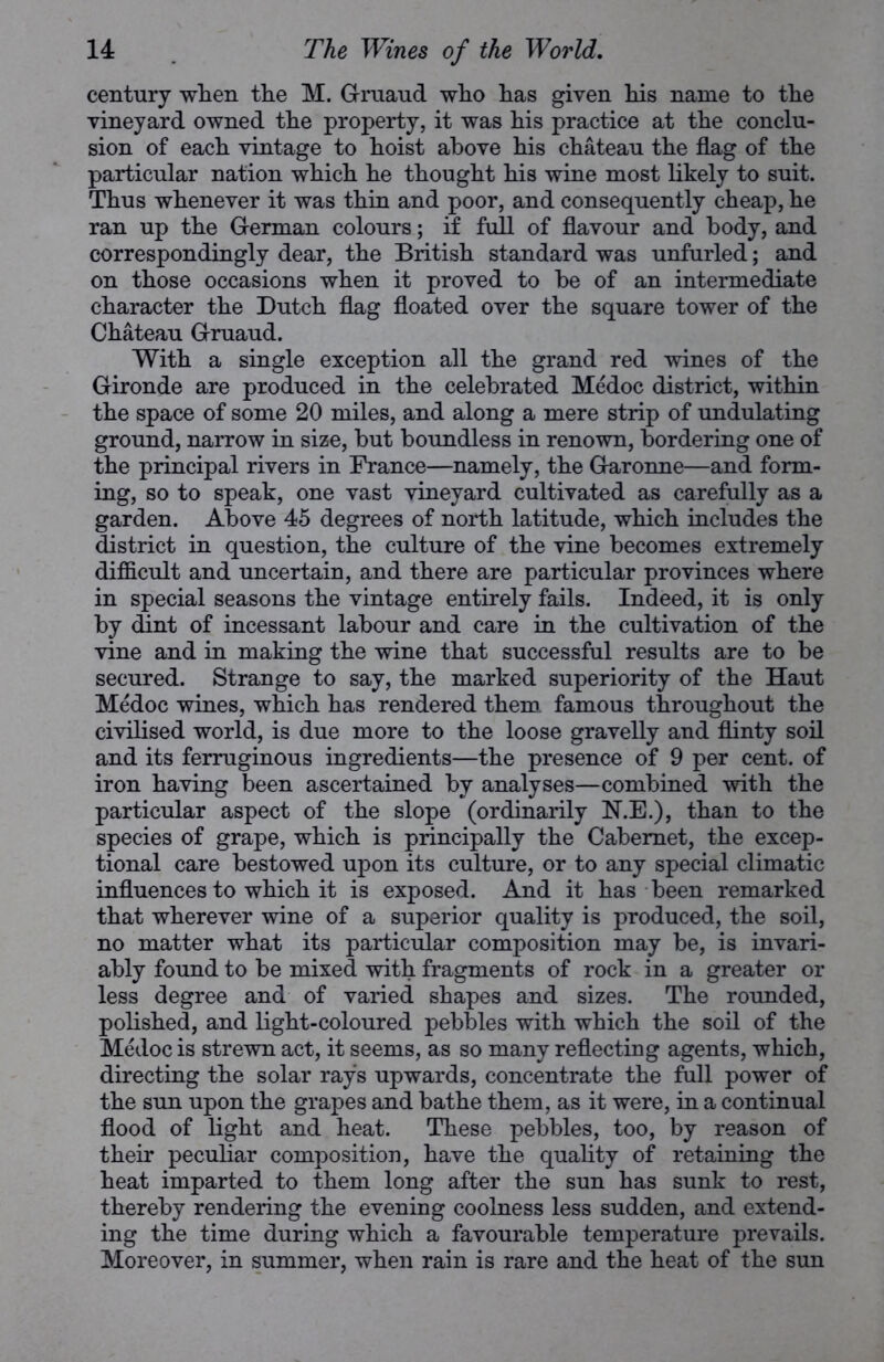 century when the M. Gruaud who has given his name to the vineyard owned the property, it was his practice at the conclu- sion of each vintage to hoist above his chateau the flag of the particular nation which he thought his wine most likely to suit. Thus whenever it was thin and poor, and consequently cheap, he ran up the German colours; if full of flavour and body, and correspondingly dear, the British standard was unfurled; and on those occasions when it proved to be of an intermediate character the Dutch flag floated over the square tower of the Chateau Gruaud. With a single exception all the grand red wines of the Gironde are produced in the celebrated Medoc district, within the space of some 20 miles, and along a mere strip of undulating ground, narrow in size, but boundless in renown, bordering one of the principal rivers in France—namely, the Garonne—and form- ing, so to speak, one vast vineyard cultivated as carefully as a garden. Above 45 degrees of north latitude, which includes the district in question, the culture of the vine becomes extremely difficult and uncertain, and there are particular provinces where in special seasons the vintage entirely fails. Indeed, it is only by dint of incessant labour and care in the cultivation of the vine and in making the wine that successful results are to be secured. Strange to say, the marked superiority of the Haut Medoc wines, which has rendered them, famous throughout the civilised world, is due more to the loose gravelly and flinty soil and its ferruginous ingredients—the presence of 9 per cent, of iron having been ascertained by analyses—combined with the particular aspect of the slope (ordinarily N.E.), than to the species of grape, which is principally the Cabernet, the excep- tional care bestowed upon its culture, or to any special climatic influences to which it is exposed. And it has been remarked that wherever wine of a superior quality is produced, the soil, no matter what its particular composition may be, is invari- ably found to be mixed with fragments of rock in a greater or less degree and of varied shapes and sizes. The rounded, polished, and light-coloured pebbles with which the soil of the Medoc is strewn act, it seems, as so many reflecting agents, which, directing the solar rays upwards, concentrate the full power of the sun upon the grapes and bathe them, as it were, in a continual flood of light and heat. These pebbles, too, by reason of their peculiar composition, have the quality of retaining the heat imparted to them long after the sun has sunk to rest, thereby rendering the evening coolness less sudden, and extend- ing the time during which a favourable temperature prevails. Moreover, in summer, when rain is rare and the heat of the sun