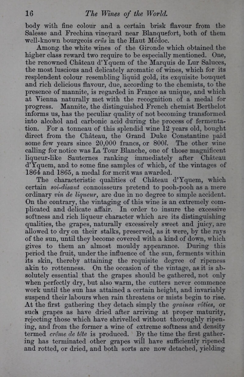 body with fine colour and a certain brisk flavour from the Salesse and Frechina vineyard near Blanquefort, both of them well-known bourgeois crus in the Haut Medoc. Among, the white wines of the G-ironde which obtained the higher class reward two require to be especially mentioned. One, the renowned Chateau d’Yquem of the Marquis de Lur Saluces, the most luscious and delicately aromatic of wines, which for its resplendent colour resembling liquid gold, its exquisite bouquet and rich delicious flavour, due, according to the chemists, to the presence of mannite, is regarded in France as unique, and which at Vienna naturally met with the recognition of a medal for progress. Mannite, the distinguished French chemist Berthelot informs us, has the peculiar quality of not becoming transformed into alcohol and carbonic acid during the process of fermenta- tion. For a tonneau of this splendid wine 12 years old, bought direct from the Chateau, the Grand Duke Constantine paid some few years since 20,000 francs, or 800Z. The other wine calling for notice was La Tour Blanche, one of those magnificent liqueur-like Sauternes ranking immediately after Chateau d’Yquem, and to some fine samples of which, of the vintages of 1864 and 1865, a medal for merit was awarded. The characteristic qualities of Chateau d’Yquem, which certain soi-disant connoisseurs pretend to pooh-pooh as a mere ordinary vin de liqueur, are due in no degree to simple accident. On the contrary, the vintaging of this wine is an extremely com- plicated and delicate affair. In order to insure the excessive softness and rich liqueur character which are its distinguishing qualities, the grapes, naturally excessively sweet and juicy, are allowed to dry on their stalks, preserved, as it were, by the rays of the sun, until they become covered with a kind of down, which gives to them an almost mouldy appearance. During this period the fruit, under the influence of the sun, ferments within its skin, thereby attaining the requisite degree of ripeness akin to rottenness. On the occasion of the vintage, as it is ab- solutely essential that the grapes should be gathered, not only when perfectly dry, but also warm, the cutters never commence work until the sun has attained a certain height, and invariably suspend their labours when rain threatens or mists begin to rise. At the first gathering they detach simply the graines roties, or such grapes as have dried after arriving at proper maturity, rejecting those which have shrivelled without thoroughly ripen- ing, and from the former a wine of extreme softness and density termed creme de tete is produced. By the time the first gather- ing has terminated other grapes will have sufficiently ripened and rotted, or dried, and both sorts are now detached, yielding