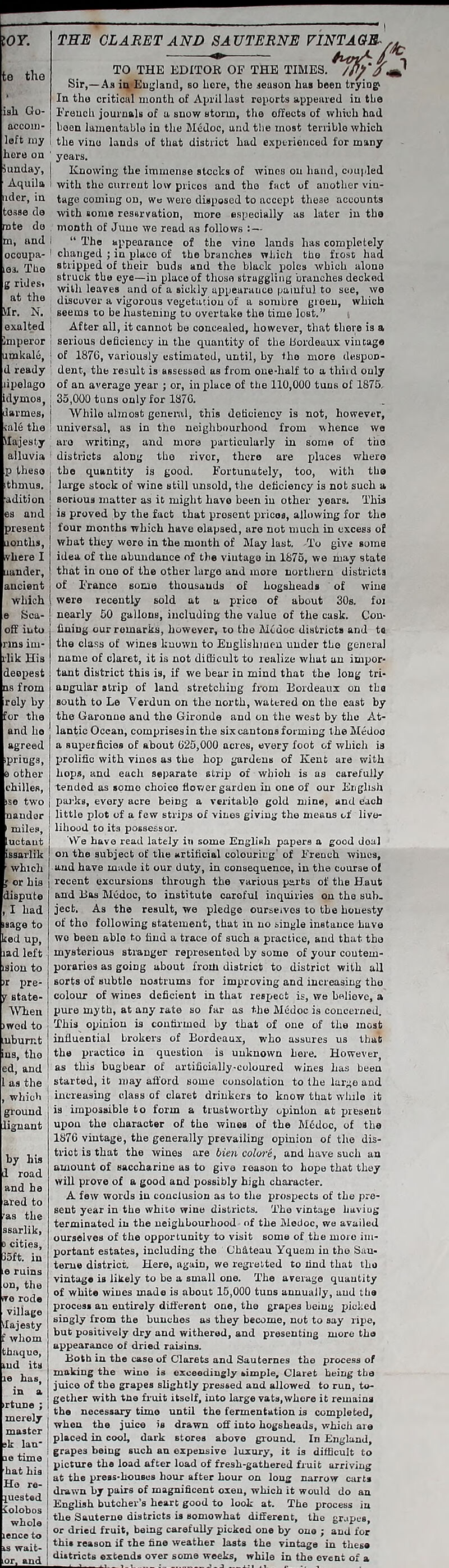 THE CLARET AND SAUTERNE VINTAGE- TO THE EDITOR OF THE TIMES. /P}'A Sir,—Aii in England, so bore, the season has been trying* In the critical month of April last reports appeared in the isli Go- French journals of a snow storm, the effects of which had accom- been lamentable in the Medoc, and. the most terrible which left my i the vino lands of that district had experienced for many here on ' years. Sunday, | Knowing the immense stocks of wines on hand, coupled Aquila i with the current low prices and the fact of another vin- uder, in tage coming on, we were disposed to accept these accounts de with some resarvation, more especially as later in the rote do month of Juno we read as follows - and i “ The appearance of the vine lands has completely ocoupa- 1 changed ; in place of the branches which the frost had e3. The sapped of their buds and the black poles which alone rides stFuck eye—in place of those struggling branches decked  with leaves and of a sickly appearauce painful to see, we at the discover a vigorous vegetation of a sombre green, which VIr. N. 1 seems to be hastening to overtake the time lost.” exalted After all, it cannot be < imperor I serious deficiency in the quantity of the Bordeaux vintage akalc, ; of 1876, variously estimated, until, by the more despon- d ready ’ dent, the result is assessed as from one-half to a third only ipelago of an average year ; or, in place of the 110,000 tuns of 1875, Ulymos,; 35,000 tuns only for 1876. liarmes, j While almost general, this deficiency is not, however, universal, as in the neighbourhood from whence we Majesty are writing, and more particularly in some of the alluvia ; districts along the rivor, there are places where Ip these | the quantity is good. Fortunately, too, with the large stock of wine still unsold, the deficiency is not such a adition ; serious matter as it might have been in other years. This proved by the fact that prosent prices, allowing for the present j four months which have elapsed, are not much in excess of aonths, | what they were in the month of May last. -To give some idea of the abundance of the vintage in 1875, we may state lander, j that in one of the other large and more northern districts ancient j of Franco some thousands of hogsheads of wine > recently sold at a price of about 30s. fox •ly 50 gallons, including the value of the cask. Con- off into j fining our remarks, however, to the Modoc districts and ta -1 the class of wines known to Englishmen under the general name of claret, it is not difficult to realize what an impor- tant district this is, if we bear in mind that the long tri- angular strip of land stretching from Bordeaux on the iroly by I south to Le Verdun on the north, watered on the east by for the | the Garonne and the Gironde and on the west by the At- lantic Ocean, comprises in the six cantons forming the Medoc a superficies of about 625,000 acres, every foot of which is prolific with vines as the hop gardens of Kent are with which 1 \ Sea- j ] rlik His deopest ns from , however, that there is a thmu9. and ho agreed springs. other hops, and each separate strip of whioh is chilles, tended j carefully flower garden in ise two j parks, every acre being a veritable gold i nander j little plot of a few strips of vines giving the lihood to its possessor. We have read lately in some English papers a good deal on the subject of the artificial colouring’ of French wines, and have made it our duty, in consequence, in the course of recent excursions through the various parts of the H.aut and Bas Medoc, to institute careful inquiries on the sub- ject. As the result, we pledge ourseives to the honesty of the following statement, that in no single instance Lave wo been able to find a trace of such a practice, and that the mysterious stranger represented by some of your contem- poraries as going about froiti district to district with all sorts of subtle nostrums for improving and increasing tho colour of wines deficient in that respect is, we believe, a pure myth, at any rate so far as the Medoc is concerned. This opinion is confirmed by that of one of the most influential brokers of Bordeaux, who assures us that the practice in question is unknown here. However, as this bugbear of artificially-coloured wines has been started, it may afford some consolation to the large and increasing class of claret drinkers to know that while it is impossible to form a trustworthy opinion at present upon the character of the wines of the M6doc, of the 1876 vintage, the generally prevailing opinion of the dis- trict is that the wines are Men colore, and have such an amount of saccharine as to give reason to hope that they will prove of a good and possibly high character. A few words in conclusion as to the prospects of the pre- sent year in the white wine districts. The vintage having terminated in the neighbourhood of the Medoc, we availed ourselves of the opportunity to visit some of the more im- portant estates, including the Chateau Yquem in the Sau- teme district. Here, again, we regretted to find that the vintage is likely to be a small one. The average quantity of white wines made is about 15,000 tuns annually, and the process an entirely different one, the grapes being picked singly from the bunches as they become, not to say ripe, but positively dry and withered, and presenting more tho appearance of dried raisins. Both in the case of Clarets and Sauternes the process of making the wine is exceedingly simple. Claret being the juice of the grapes slightly pressed and allowed to run, to- gether with the fruit itself, into large vats, whore it remains the necessary time until the fermentation is completed, when the juice is drawn off into hogsheads, which are placed in cool, dark stores above ground. In England, grapes being such an expensive luxury, it is difficult to h ! Picture load after load of fresh-gathered fruit arriving „a la j at the press-houses hour after hour on long narrow carts ° r°“ drawn by pairs of magnificent oxen, which it would do an luestea English butcher’s heart good to look at. The process in ° ° 03 the Sauterne districts is somowhat different, the grapes, or dried fruit, being carefully picked one by ono ; and for this reason if the fine weather lasts the vintage in these districts extends over some weeks, while in the event of a .uctaut issarlik which or his dispute I had isage to ked up, lad left r pre- state- YVhen >wod to the ed, and as the which ground lignaut ared to ras the ssarlik, cities, 85ft. in on, the rode village thaquo, merely i master k lan‘ |