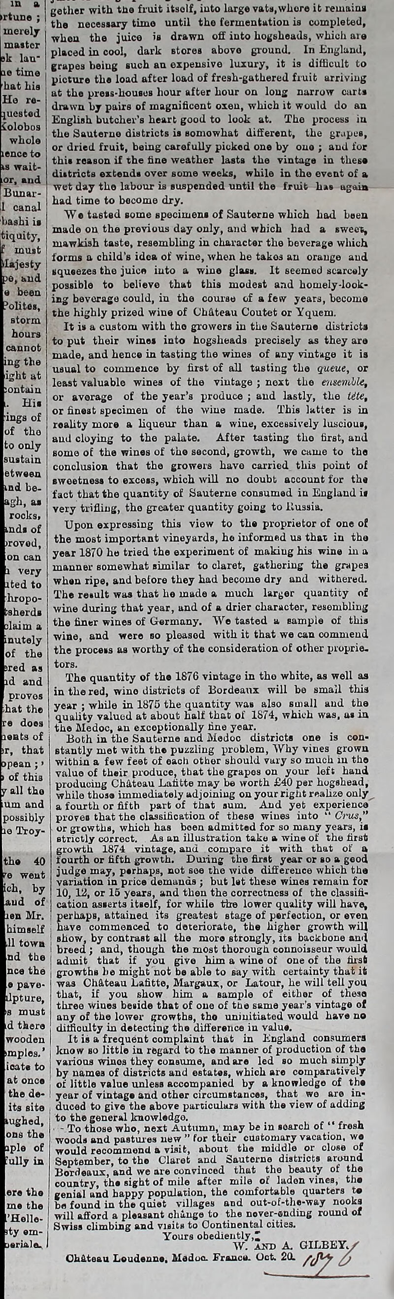 ►rtune ; merely master sk lan- io time hat bis Ho re- quested iolobos whole lence to wait- and Bunar- canal bashi it jtiquity, -lajesty pe, and i been ’olites, storm cannot ings of of the to only sustain etween nd be- >gb, as rocks* nds of >roved, ited to hropo- isherds claim a inutely of the jred as id and proves hat the ts of that of this all tho lm and possibly Troy- ich, by *. of Mr. himself 11 town nd the d there wooden mples.* ioate to at once the de- its site ons the aple of fully in ’Hollo- sty em- isrialeu gether with the fruit itself, into large vats,whore it remains the necessary time until the fermentation is completed, when the juice is drawn off into hogsheads, which are placed in cool, dark Btores above ground. In England, grapes being such an expensive luxury, it is difficult to picture the load after load of fresh-gathered fruit arriving at the press-houses hour after hour on long narrow curt* drawn by pairs of magnificent oxen, which it would do an English butcher’s heart good to look at. The process in the Sauterne districts is somowhat different, the grapes, or dried fruit, being carefully pickod one by ono ; and for this reason if the fine weather lasts the vintage in these districts extends over some weeks, while in the event of a wet day the labour is suspended until the fruit has again had time to become dry. W e tasted some specimens of Sauterne which had been made on the previous day only, and which had a sweet, mawkish taste, resembling in character the beverage which forms a child’s idea of wine, when he takos an orauge aud squeezes the juice into a wine glass. It seemed scarcely possible to believe that this modest and homely-look- ing beverage could, in the course of a few years, become the highly prized wine of ChfLteau Coutet or Yquem. It is a custom with tho growers in the Sauterne districts to put their wines into hogsheads precisely as they are made, and hence in tasting the wines of any vintage it is usual to commence by first of all tasting the queue, or least valuable wines of the vintage ; next the ensemble, or average of the year’s produce ; and lastly, the tite, or finest specimen of the wine made. This latter is in reality more a liqueur than a wine, excessively luscious, aud cloying to the palate. After tasting tho first, and some of the wines of the second, growth, we came to the conclusion that the growers have carried this point of sweetness to excess, which will no doubt account for the fact that the quantity of Sauterne consumed in England it very trifling, tho greater quantity going to Russia. Upon expressing this view to the proprietor of one of the most important vineyards, he informed us that in the year 1870 he tried the experiment of making his wine in a manner somewhat similar to claret, gathering the grapes when ripe, and before they had become dry and withered. The result was that he made a much larger quantity of wine during that year, and of a drier character, resembling the finer wines of Germany. We tasted a sample of this wine, and were so pleased with it that we can commend the process as worthy of the consideration of other proprie- tors. The quantity of the 1876 vintage in tho white, as well as in the red, wine districts of Bordeaux will be small this year : while in 1875 the quantity wat» also small aud the quality valued at about half that of 1874, which was, as in the Medoc, an exceptionally line year. Both in the Sauterne and Modoc districts one is con- stantly met with the puzzling problem, Why vines grown within a few feet of each other should vary so much in the value of their produce, that the grapes on your left hand producing Chateau Lafitte may be worth £40 per hogshead, while those immediately adjoining on your right realize only^. a fourth or fifth part of that sum. And yet experience proves that the classification of these wines into “ Cius” or growths, which has been admitted for so many years, is strictly correct. As an illustration take a wine of the first growth 1874 vintage, and compare it with that of a fourth or fifth growth. During the first year or so a good judge may, perhaps, not see the wide difference which the variation in price demands ; but let these wines remain for 10, 12, or 15 years, and then the correctness of the classifi- cation asserts itself, for while the lower quality will have, perhapB, attained its greatest stage of perfection, or even have commenced to deteriorate, the higher growth will I show, by contrast all the moro strongly, its backbone and > breed ; and, though the most thorough connoisseur would I admit that if you give him a wine of one of the first I growths he might not be able to say with certainty that it wa3 Chateau Lafitte, Margaux, or Latour, he will tell you that, if you show him a sample of either of these three wiues beside that of one of the same year’s vintage of any of the lower growths, tho uninitiated would have no difficulty in detecting the difference in value. I It is a frequent complaint that in England consumers I know so little in regard to the manner of production of the various wines they consume, and are led so much simply j by names of districts and estates, which are comparatively I of little value unless accompanied by a knowledge of the I year of vintage and other circumstances, that we are in- I duced to give the above particulars with the view of adding 1 to the general knowledge. • - To those who, next Autumn, may be in search of “ frosh woods and pastures new  for their customary vacation, wo would recommond a visit, about the middle or close of September, to the Claret and Sauterne districts around Bordeaux, and we are convinced that the beauty of the country, the sight of mile after mile of laden vines, the genial and happy population, the comfortable quarters to i be found in the quiet villages and out-of-the-way nooks will afford a pleasant change to the never-ending round of Swiss climbing and visits to Continental cities. Yours obediently' W. and A. GILBEYy'