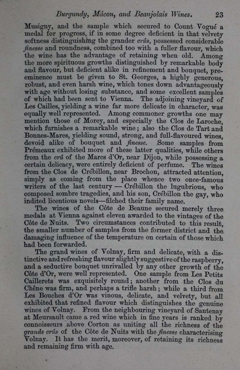 Musigny, and the sample which secured to Count Vogue a medal for progress, if in some degree deficient in that velvety softness distinguishing the grander crus, possessed considerable finesse and roundness, combined too with a fuller flavour, which the wine has the advantage of retaining when old. Among the more spirituous growths distinguished by remarkable body and flavour, but deficient alike in refinement and bouquet, pre- eminence must be given to St. Georges, a highly generous, robust, and even harsh wine, which tones down advantageously with age without losing substance, and some excellent samples of which had been sent to Vienna. The adjoining vineyard of Les Cailles, yielding a wine far more delicate in character, was equally well represented. Among commoner growths one may mention those of Morey, and especially the Clos de Laroche, which furnishes a remarkable wine; also the Clos de Tart and Bonnes-Mares, yielding sound, strong, and full-flavoured wines, devoid alike of bouquet and finesse. Some samples from Premeaux exhibited more of these latter qualities, while others from the cru of the Marcs d’Or., near Dijon, while possessing a certain delicacy, were entirely deficient of perfume. The wines from the Clos de Crebillon, near Brochon, attracted attention, simply as coming from the place whence two once-famous writers of the last century — Crebillon the lugubrious, who composed sombre tragedies, and his son, Crebillon the gay, who indited licentious novels—filched their family name. The wines of the Cote de Beaune secured merely three medals at Vienna against eleven awarded to the vintages of the Cote de Nuits. Two circumstances contributed to this result, the smaller number of samples from the former district and the damaging influence of the temperature on certain of those which had been forwarded. The grand wines of Volnay, firm and delicate, with a dis- tinctive and refreshing flavour slightly suggestive of the raspberry, and a seductive bouquet unrivalled by any other growth of the Cote d’Or, were well represented. One sample from Les Petits Caillerets was exquisitely round; another from the Clos du Chene was firm, and perhaps a trifle harsh; while a third from Les Bouches d’Or was vinous, delicate, and velvety, but all exhibited that refined flavour which distinguishes the genuine wines of Volnay. Prom the neighbouring vineyard of Santenay at Meursault came a red wine which in fine years is ranked by connoisseurs above Corton as uniting all the richness of the grands crus of the Cote de Nuits with the finesse characterising Volnay. It has the merit, moreover, of retaining its richness and remaining firm with age.