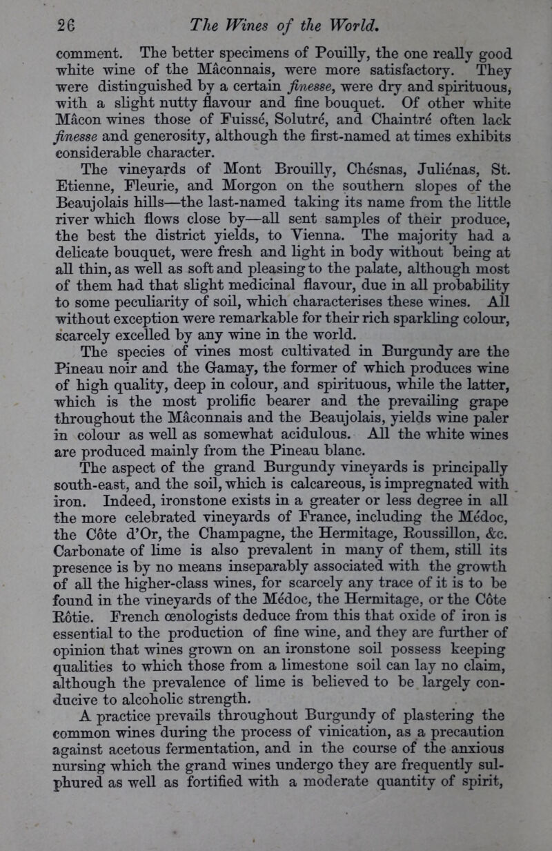 comment. The better specimens of Pouilly, the one really good white wine of the Maconnais, were more satisfactory. They were distinguished by a certain finesse, were dry and spirituous, with a slight nutty flavour and fine bouquet. Of other white Macon wines those of Fuisse, Solutre, and Chaintre often lack finesse and generosity, although the first-named at times exhibits considerable character. The vineyards of Mont Brouilly, Chesnas, Julienas, St. Etienne, Fleurie, and Morgon on the southern slopes of the Beaujolais hills—the last-named taking its name from the little river which flows close by—all sent samples of their produce, the best the district yields, to Vienna. The majority had a delicate bouquet, were fresh and light in body without being at all thin, as well as soft and pleasing to the palate, although most of them had that slight medicinal flavour, due in all probability to some peculiarity of soil, which characterises these wines. All without exception were remarkable for their rich sparkling colour, scarcely excelled by any wine in the world. The species of vines most cultivated in Burgundy are the Pineau noir and the Gamay, the former of which produces wine of high quality, deep in colour, and spirituous, while the latter, which is the most prolific bearer and the prevailing grape throughout the Maconnais and the Beaujolais, yields wine paler in colour as well as somewhat acidulous. All the white wines are produced mainly from the Pineau blanc. The aspect of the grand Burgundy vineyards is principally south-east, and the soil, which is calcareous, is impregnated with iron. Indeed, ironstone exists in a greater or less degree in all the more celebrated vineyards of France, including the Medoc, the Cote d’Or, the Champagne, the Hermitage, Roussillon, &c. Carbonate of lime is also prevalent in many of them, still its presence is by no means inseparably associated with the growth of all the higher-class wines, for scarcely any trace of it is to be found in the vineyards of the Medoc, the Hermitage, or the Cote Rotie. French cenologists deduce from this that oxide of iron is essential to the production of fine wine, and they are further of opinion that wines grown on an ironstone soil possess keeping qualities to which those from a limestone soil can lay no claim, although the prevalence of lime is believed to be largely con- ducive to alcoholic strength. A practice prevails throughout Burgundy of plastering the common wines during the process of vinication, as a precaution against acetous fermentation, and in the course of the anxious nursing which the grand wines undergo they are frequently sul- phured as well as fortified with a moderate quantity of spirit,