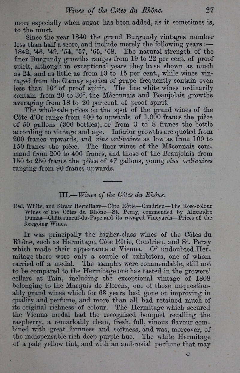 more especially when sugar has been added, as it sometimes is, to the must. Since the year 1840 the grand Burgundy vintages number less than half a score, and include merely the following years :— 1842, ’46, ’49, ’54, ’57, ’65, ’68. The natural strength of the finer Burgundy growths ranges from 19 to 22 per cent, of proof spirit, although in exceptional years they have shown as much as 24, and as little as from 13 to 15 per cent., while wines vin- taged from the Gamay species of grape frequently contain even less than 10° of proof spirit. The fine white wines ordinarily contain from 20 to 30°, the Maconnais and Beaujolais growths averaging from 18 to 20 per cent, of proof spirit. The wholesale prices on the spot of the grand wines of the Cote d’Or range from 400 to upwards of 1,000 francs the piece of 50 gallons (300 bottles), or from 3 to 8 francs the bottle according to vintage and age. Inferior growths are quoted from 200 francs upwards, and vins ordinaires as low as from 100 to 150 francs the piece. The finer wines of the Maconnais com- mand from 200 to 400 francs, and those of the Beaujolais from 150 to 250 francs the piece of 47 gallons, young vins ordinaires ranging from 90 francs upwards. III.—Wines of the Cotes du Rhone. Red, White, and Straw Hermitage—C6te Rotie—Condrieu—The Rose-colour Wines of the Cotes du Rhone—St. Peray, commended by Alexandre Dumas—Chateauneuf-du-Pape and its ravaged Vineyards—Prices of the foregoing Wines. It was principally the higher-class wines of the Cotes du Rhone, such as Hermitage, Cote Rotie, Condrieu, and St. Peray which made their appearance at Vienna. Of undoubted Her- mitage there were only a couple of exhibitors, one of whom carried off a medal. The samples were commendable, still not to be compared to the Hermitage one has tasted in the growers’ cellars at Tain, including the exceptional vintage of 1808 belonging to the Marquis de Florens, one of those unquestion- ably grand wines which for 63 years had gone on improving in quality and perfume, and more than all had retained much of its original richness of colour. The Hermitage which secured the Vienna medal had the recognised bouquet recalling the raspberry, a remarkably clean, fresh, full, vinous flavour com- bined with great firmness and softness, and was, moreover, of the indispensable rich deep purple hue. The white Hermitage of a pale yellow tint, and with an ambrosial perfume that may c