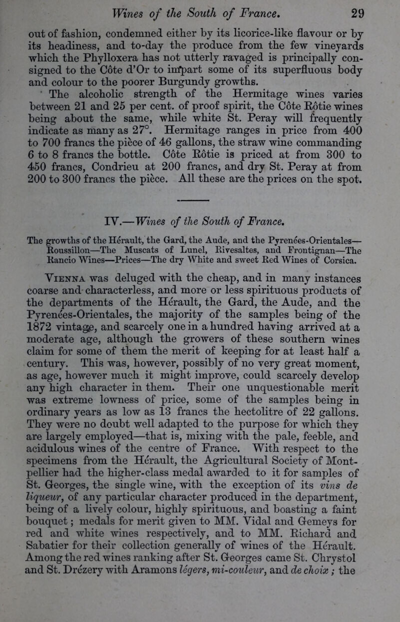 out of fashion, condemned either by its licorice-like flavour or by its headiness, and to-day the produce from the few vineyards which the Phylloxera has not utterly ravaged is principally con- signed to the Cote d’Or to irrfpart some of its superfluous body and colour to the poorer Burgundy growths. ' The alcoholic strength of the Hermitage wines varies between 21 and 25 per cent, of proof spirit, the Cote Rotie wines being about the same, while white St. Peray will frequently indicate as many as 27°. Hermitage ranges in price from 400 to 700 francs the piece of 46 gallons, the straw wine commanding 6 to 8 francs the bottle. Cote Rotie is priced at from 300 to 450 francs, Condrieu at 200 francs, and dry St. Peray at from 200 to 300 francs the piece. All these are the prices on the spot. IY.—Wines of the South of France. The growths of the Herault, the Gard, the Aude, and the Pyrenees-Orientales— Roussillon—The Muscats of Lunel, Rivesaltes, and Frontignan—The Rancio Wines—Prices—The dry White and sweet Red Wines of Corsica. Vienna was deluged with the cheap, and in many instances coarse and characterless, and more or less spirituous products of the departments of the Herault, the Gard, the Aude, and the Pyrenees-Orientales, the majority of the samples being of the 1872 vintage, and scarcely one in a hundred having arrived at a moderate age, although the growers of these southern wines claim for some of them the merit of keeping for at least half a century. This was, however, possibly of no very great moment, as age, however much it might improve, could scarcely develop any high character in them. Their one unquestionable merit was extreme lowness of price, some of the samples being in ordinary years as low as 13 francs the hectolitre of 22 gallons. They were no doubt well adapted to the purpose for which they are largely employed—that is, mixing with the pale, feeble, and acidulous wines of the centre of France. With respect to the specimens from the Herault, the Agricultural Society of Mont- pellier had the higher-class medal awarded to it for samples of St. Georges, the single wine, with the exception of its vins de liqueur, of any particular character produced in the department, being of a lively colour, highly spirituous, and boasting a faint bouquet; medals for merit given to MM. Yidal and Gemeys for red and white wines respectively, and to MM. Richard and Sabatier for their collection generally of wines of the Herault. Among the red wines ranking after St. Georges came St. Chrystol and St. Drezery with Aramons legers, mi-couleur, and de choix; the