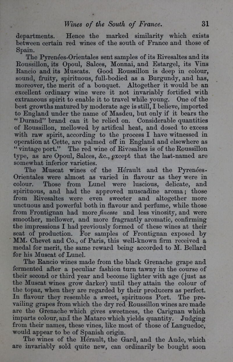 departments. Hence the marked similarity which exists between certain red wines of the south of France and those of Spain. The Pyrenees-Orientales sent samples of its Rivesaltes and its Roussillon, its Opoul, Salces, Monnai, and Estargel, its Yins Rancio and its Muscats. Good Roussillon is deep in colour, sound, fruity, spirituous, full-bodied as a Burgundy, and has, moreover, the merit of a bouquet. Altogether it would be an excellent ordinary wine were it not invariably fortified with extraneous spirit to enable it to travel while young. One of the best growths matured by moderate age is still, I believe, imported to England under the name of Masdeu, but only if it bears the “ Durand” brand can it be relied on. Considerable quantities of Roussillon, mellowed by artifical heat, and dosed to excess with raw spirit, according to the process I have witnessed in operation at Cette, are palmed off in England and elsewhere as “ vintage port.” The red wine of Rivesaltes is of the Roussillon type, as are Opoul, Salces, &c., pxcept that the last-named are somewhat inferior varieties. The Muscat wines of the Herault and the Pyrenees- Orientales were almost as varied in flavour as they were in colour. Those from Lunel were luscious, delicate, and spirituous, and had the approved muscadine aroma; those from Rivesaltes were even sweeter and altogether more unctuous and powerful both in flavour and perfume, while those from Frontignan had more finesse and less vinosity, and were smoother, mellower, and more fragrantly aromatic, confirming the impressions I had previously formed of these wines at their seat of production. For samples of Frontignan exposed by MM. Chevet and Co., of Paris, this well-known firm received a medal for merit, the same reward being accorded to M. Bellard for his Muscat of Lunel. The Rancio wines made from the black Grenache grape and fermented after a peculiar fashion turn tawny in the course of their second or third year and become lighter with age (just as the Muscat wines grow darker) until they attain the colour of the topaz, when they are regarded by their producers as perfect. In flavour they resemble a sweet, spirituous Port. The pre- vailing grapes from which the dry red Roussillon wines are made are the Grenache which gives sweetness, the Carignan which imparts colour, and the Mataro which yields quantity. Judging from their names, these vines, like most of those of Languedoc, would appear to be of Spanish origin. The wines of the Herault, the Gard, and the Aude, which are invariably sold quite new, can ordinarily be bought soon