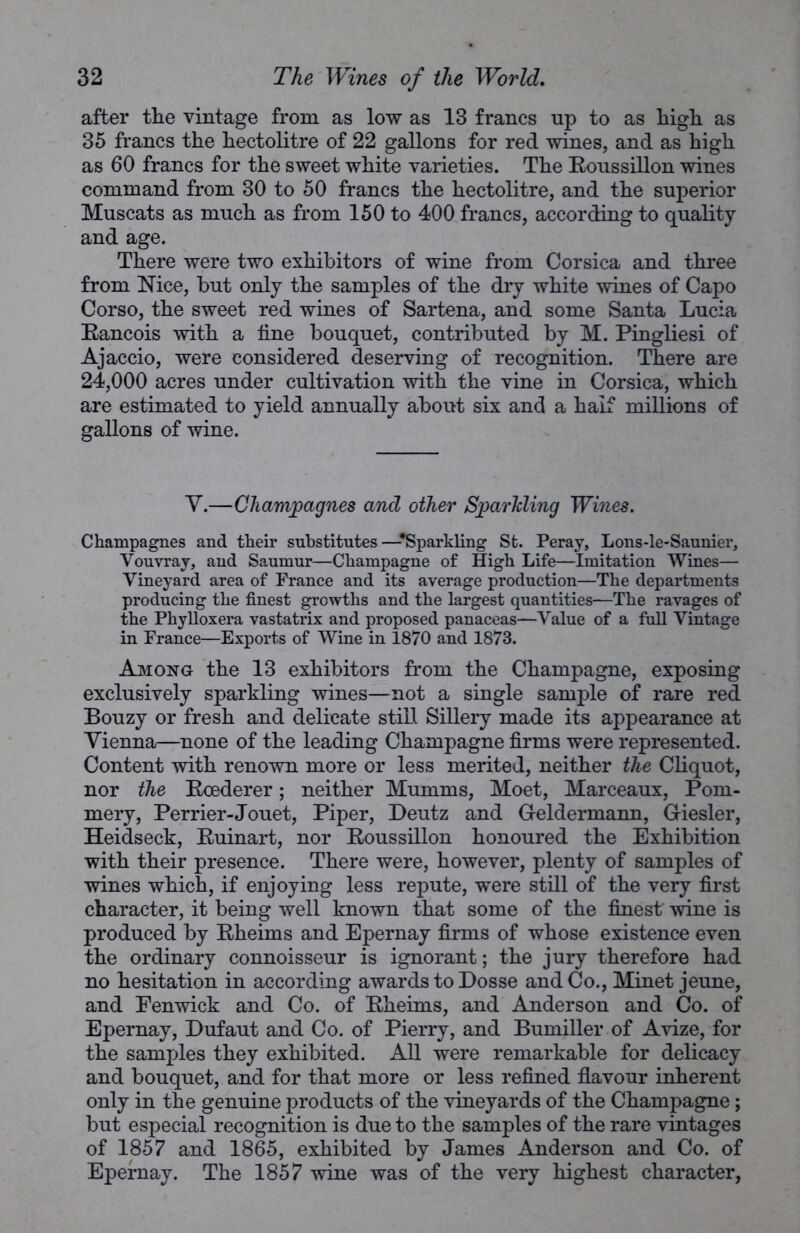 after the vintage from as low as 13 francs up to as high as 35 francs the hectolitre of 22 gallons for red wines, and as high as 60 francs for the sweet white varieties. The Eoussillon wines command from 30 to 50 francs the hectolitre, and the superior Muscats as much as from 150 to 400 francs, according to quality and age. There were two exhibitors of wine from Corsica and three from Nice, but only the samples of the dry white wines of Capo Corso, the sweet red wines of Sartena, and some Santa Lucia Eancois with a line bouquet, contributed by M. Pingliesi of Ajaccio, were considered deserving of recognition. There are 24,000 acres under cultivation with the vine in Corsica, which are estimated to yield annually about six and a half millions of gallons of wine. Y.—Champagnes and other Sparkling Wines. Champagnes and their substitutes—-Sparkling St. Peray, Lons-le-Saunier, Vouvray, and Saumur—Champagne of High Life—Imitation Wines— Vineyard area of France and its average production—The departments producing the finest growths and the largest quantities—The ravages of the Phylloxera vastatrix and proposed panaceas—Value of a full Vintage in France—Exports of Wine in 1870 and 1873. Among the 13 exhibitors from the Champagne, exposing exclusively sparkling wines—not a single sample of rare red Bouzy or fresh and delicate stiLl Sillery made its appearance at Vienna—none of the leading Champagne firms were represented. Content with renown more or less merited, neither the Cliquot, nor the Eoederer; neither Mumms, Moet, Marceaux, Pom- mery, Perrier-Jouet, Piper, Deutz and Geldermann, G-iesler, Heidseck, Euinart, nor Eoussillon honoured the Exhibition with their presence. There were, however, plenty of samples of wines which, if enjoying less repute, were still of the very first character, it being well known that some of the finest wine is produced by Eheims and Epernay firms of whose existence even the ordinary connoisseur is ignorant; the jury therefore had no hesitation in according awards to Dosse and Co., Minet jeune, and Fenwick and Co. of Eheims, and Anderson and Co. of Epernay, Dufaut and Co. of Pierry, and Bumiller of Avize, for the samples they exhibited. All were remarkable for delicacy and bouquet, and for that more or less refined flavour inherent only in the genuine products of the vineyards of the Champagne; but especial recognition is due to the samples of the rare vintages of 1857 and 1865, exhibited by James Anderson and Co. of Epernay. The 1857 wine was of the very highest character,