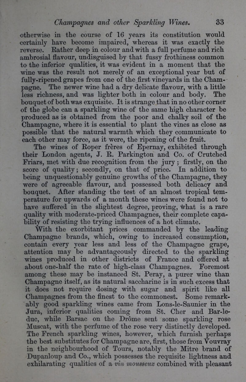 otherwise in the course of 16 years its constitution would certainly have become impaired, whereas it was exactly the reverse. Rather deep in colour and with a full perfume and rich ambrosial flavour, undisguised by that fussy frothiness common to the inferior qualities, it was evident in a moment that the wine was the result not merely of an exceptional year but of fully-ripened grapes from one of the first vineyards in the Cham- pagne. The newer wine had a dry delicate flavour, with a little less richness, and was lighter both in colour and body. The bouquet of both was exquisite. It is strange that in no other corner of the globe can a sparkling wine of the same high character be produced as is obtained from the poor and chalky soil of the Champagne, where it is essential to plant the vines as close as possible that the natural warmth which they communicate to each other may force, as it were, the ripening of the fruit. The wines of Roper freres of Epernay, exhibited through their London agents, J. R. Parkington and Co. of Crutched Friars, met with due recognition from the jury ; firstly, on the score of quality; secondly, on that of price. In addition to being unquestionably genuine growths of the Champagne, they were of agreeable flavour, and possessed both delicacy and bouquet. After standing the test of an almost tropical tem- perature for upwards of a month these wines were found not to have suffered in the slightest degree, proving, what is a rare quality with moderate-priced Champagnes, their complete capa- bility of resisting the trying influences of a hot climate. With the exorbitant prices commanded by the leading Champagne brands, which, owing to increased consumption, contain every year less and less of the Champagne grape, attention may be advantageously directed to the sparkling wines produced in other districts of France and offered at about one-half the rate of high-class Champagnes. Foremost among these may be instanced St. Peray, a purer wine than Champagne itself, as its natural saccharine is in such excess that it does not require dosing with sugar and spirit like all Champagnes from the finest to the commonest. Some remark- ably good sparkling wines came from Lons-le-Saunier in the Jura, inferior qualities coming from St. Cher and Bar-le- duc, while Barsac on the Drome sent some sparkling rose Muscat, with the perfume of the rose very distinctly developed. The French sparkling wines, however, which furnish perhaps the best substitutes for Champagne are, first, those from Youvray in the neighbourhood of Tours, notably the Mitre brand of Dupanloup and Co., which possesses the requisite lightness and exhilarating qualities of a vin mousseux combined with pleasant