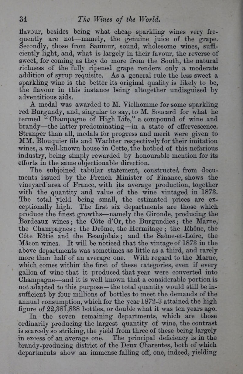 flavour, besides being what cheap sparkling wines very fre- quently are not—namely, the genuine juice of the grape. Secondly, those from Saumur, sound, wholesome wines, suffi- ciently light, and, what is largely in their favour, the reverse of sweet, for coming as they do more from the South, the natural richness of the fully ripened grape renders only a moderate addition of syrup requisite. As a general rule the less sweet a sparkling wine is the better its original quality is likely to be, the flavour in this instance being altogether undisguised by adventitious aids. A medal was awarded to M. Yielhomme for some sparkling red Burgundy, and, singular to say, to M. Soucard for what he termed “ Champagne of High Life,” a compound of wine and brandy—the latter predominating—in a state of effervescence. Stranger than all, medals for progress and merit were given to MM. Blouquier fils and Wachter respectively for their imitation wines, a well-known house in Cette, the hotbed of this nefarious industry, being simply rewarded by honourable mention for its efforts in the same objectionable direction. The subjoined tabular statement, constructed from docu- ments issued by the French Minister of Finance, shows the vineyard' area of France, with its average production, together with the quantity and value of the wine vintaged in 1873. The total yield being small, the estimated prices are ex- ceptionally high. The first six departments are those which produce the finest growths—namely the Gironde, producing the Bordeaux wines; the Cote d’Or, the Burgundies; the Marne, the Champagnes ; the Drome, the Hermitage ; the Rhone, the Cote Rotie and the Beaujolais; and the Saone-et-Loire, the Macon wines. It will be noticed that the vintage of 1873 in the above departments was sometimes as little as a third, and rarely more than half of an average one. With regard to the Marne, which comes within the first of these categories, even if every gallon of wine that it produced that year were converted into Champagne—and it is well known that a considerable portion is not adapted to this purpose—the total quantity would still be in- sufficient by four millions of bottles to meet the demands of the annual consumption, which for the year 1872-3 attained the high figure of 22,381,838 bottles, or double what it was ten years ago. In the seven remaining departments, which are those ordinarily producing the largest quantity of wine, the contrast is scarcely so striking, the yield from three of these being largely in excess of an average one. The principal deficiency is in the brandy-producing district of the Deux Charentes, both of which departments show an immense falling off, one, indeed, yielding