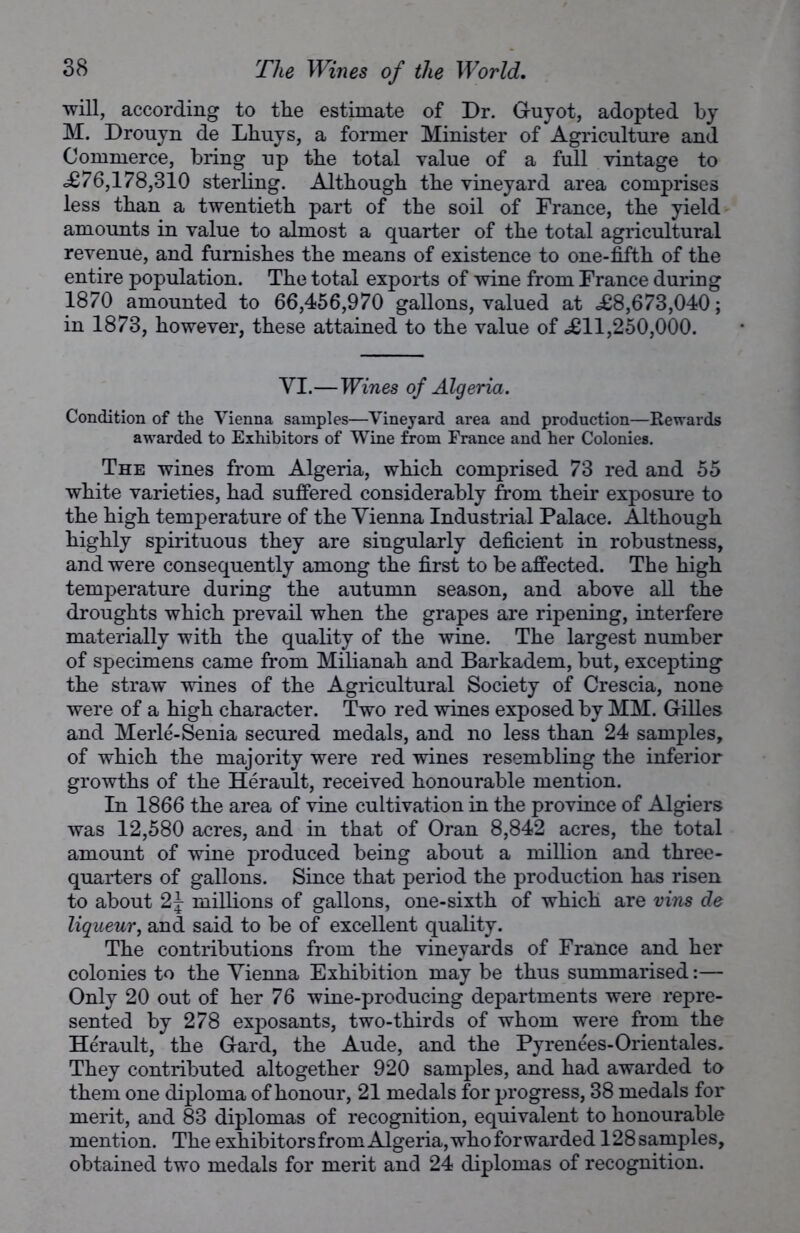 will, according to the estimate of Dr. Guyot, adopted by M. Drouyn de Lhuys, a former Minister of Agriculture and Commerce, bring up the total value of a full vintage to <£76,178,310 sterling. Although the vineyard area comprises less than a twentieth part of the soil of France, the yield amounts in value to almost a quarter of the total agricultural revenue, and furnishes the means of existence to one-fifth of the entire population. The total exports of wine from France during 1870 amounted to 66,456,970 gallons, valued at £8,673,040; in 1873, however, these attained to the value of £11,250,000. VI.—Wines of Algeria. Condition of the Vienna samples—Vineyard area and production—Rewards awarded to Exhibitors of Wine from France and her Colonies. The wines from Algeria, which comprised 73 red and 55 white varieties, had suffered considerably from their exposure to the high temperature of the Vienna Industrial Palace. Although highly spirituous they are singularly deficient in robustness, and were consequently among the first to be affected. The high temperature during the autumn season, and above all the droughts which prevail when the grapes are ripening, interfere materially with the quality of the wine. The largest number of specimens came from Milianah and Barkadem, but, excepting the straw wines of the Agricultural Society of Crescia, none were of a high character. Two red wines exposed by MM. Gilles and Merle-Senia secured medals, and no less than 24 samples, of which the majority were red wines resembling the inferior growths of the Herault, received honourable mention. In 1866 the area of vine cultivation in the province of Algiers was 12,580 acres, and in that of Oran 8,842 acres, the total amount of wine produced being about a million and three- quarters of gallons. Since that period the production has risen to about 2J millions of gallons, one-sixth of which are vins de liqueur, and said to be of excellent quality. The contributions from the vineyards of France and her colonies to the Vienna Exhibition may be thus summarised:— Only 20 out of her 76 wine-producing departments were repre- sented by 278 exposants, two-thirds of whom were from the Herault, the Gard, the Aude, and the Pyrenees-Orientales. They contributed altogether 920 samples, and had awarded to them one diploma of honour, 21 medals for progress, 38 medals for merit, and 83 diplomas of recognition, equivalent to honourable mention. The exhibitors from Algeria, who forwarded 128 samples, obtained two medals for merit and 24 diplomas of recognition.