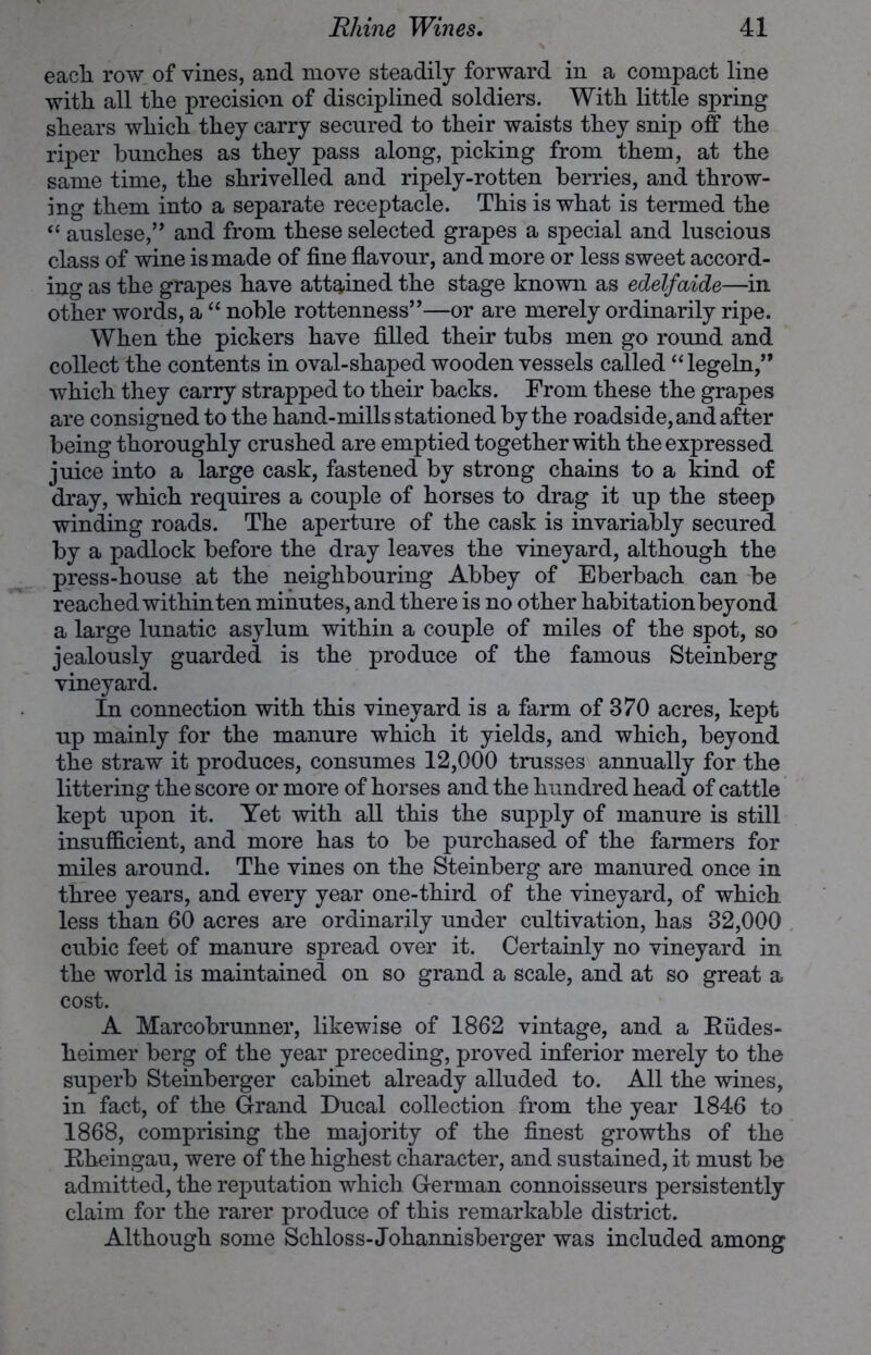 each row of vines, and move steadily forward in a compact line with all the precision of disciplined soldiers. With little spring shears which they carry secured to their waists they snip off the riper hunches as they pass along, picking from them, at the same time, the shrivelled and ripely-rotten berries, and throw- ing them into a separate receptacle. This is what is termed the “ auslese,” and from these selected grapes a special and luscious class of wine is made of fine flavour, and more or less sweet accord- ing as the grapes have attained the stage known as edelfaide—in other words, a “ noble rottenness”—or are merely ordinarily ripe. When the pickers have filled their tubs men go round and collect the contents in oval-shaped wooden vessels called “legeln,” which they carry strapped to their backs. From these the grapes are consigned to the hand-mills stationed by the roadside, and after being thoroughly crushed are emptied together with the expressed juice into a large cask, fastened by strong chains to a kind of dray, which requires a couple of horses to drag it up the steep winding roads. The aperture of the cask is invariably secured by a padlock before the dray leaves the vineyard, although the press-house at the neighbouring Abbey of Eberbach can be reached within ten minutes, and there is no other habitationbeyond a large lunatic asylum within a couple of miles of the spot, so jealously guarded is the produce of the famous Steinberg vineyard. In connection with this vineyard is a farm of 370 acres, kept up mainly for the manure which it yields, and which, beyond the straw it produces, consumes 12,000 trusses annually for the littering the score or more of horses and the hundred head of cattle kept upon it. Yet with all this the supply of manure is still insufficient, and more has to be purchased of the farmers for miles around. The vines on the Steinberg are manured once in three years, and every year one-third of the vineyard, of which less than 60 acres are ordinarily under cultivation, has 32,000 cubic feet of manure spread over it. Certainly no vineyard in the world is maintained on so grand a scale, and at so great a cost. A Marcobrunner, likewise of 1862 vintage, and a Kudes- heimer berg of the year preceding, proved inferior merely to the superb Steinberger cabinet already alluded to. All the wines, in fact, of the Grand Ducal collection from the year 1846 to 1868, comprising the majority of the finest growths of the Kheingau, were of the highest character, and sustained, it must be admitted, the reputation which German connoisseurs persistently claim for the rarer produce of this remarkable district. Although some Schloss-Johannisberger was included among