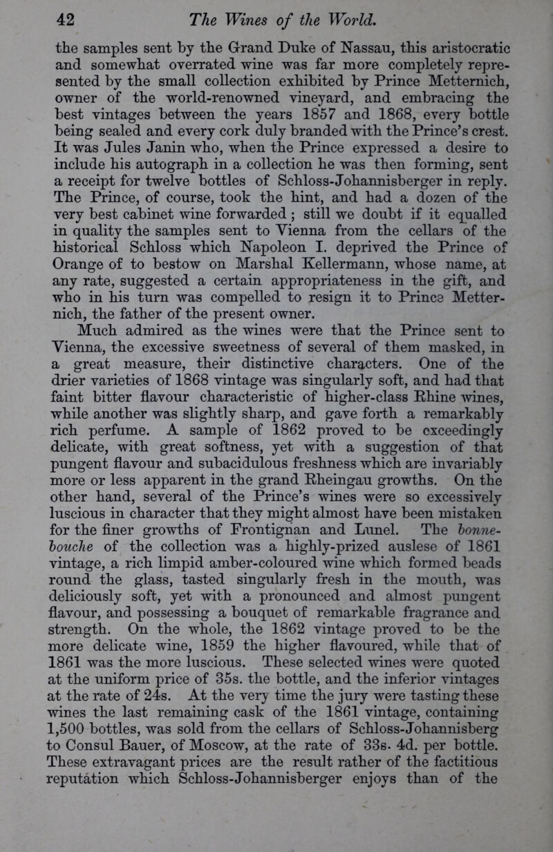 the samples sent by the Grand Duke of Nassau, this aristocratic and somewhat overrated wine was far more completely repre- sented by the small collection exhibited by Prince Metternich, owner of the world-renowned vineyard, and embracing the best vintages between the years 1857 and 1868, every bottle being sealed and every cork duly branded with the Prince’s crest. It was Jules Janin who, when the Prince expressed a desire to include his autograph in a collection he was then forming, sent a receipt for twelve bottles of Schloss-Johannisberger in reply. The Prince, of course, took the hint, and had a dozen of the very best cabinet wine forwarded ; still we doubt if it equalled in quality the samples sent to Vienna from the cellars of the historical Schloss which Napoleon I. deprived the Prince of Orange of to bestow on Marshal Kellermann, whose name, at any rate, suggested a certain appropriateness in the gift, and who in his turn was compelled to resign it to Prince Metter- nich, the father of the present owner. Much admired as the wines were that the Prince sent to Vienna, the excessive sweetness of several of them masked, in a great measure, their distinctive characters. One of the drier varieties of 1868 vintage was singularly soft, and had that faint bitter flavour characteristic of higher-class Rhine wines, while another was slightly sharp, and gave forth a remarkably rich perfume. A sample of 1862 proved to be exceedingly delicate, with great softness, yet with a suggestion of that pungent flavour and subacidulous freshness which are invariably more or less apparent in the grand Rheingau growths. On the other hand, several of the Prince’s wines were so excessively luscious in character that they might almost have been mistaken for the finer growths of Frontignan and Lunel. The bonne- touche of the collection was a highly-prized auslese of 1861 vintage, a rich limpid amber-coloured wine which formed beads round the glass, tasted singularly fresh in the mouth, was deliciously soft, yet with a pronounced and almost pungent flavour, and possessing a bouquet of remarkable fragrance and strength. On the whole, the 1862 vintage proved to be the more delicate wine, 1859 the higher flavoured, while that of 1861 was the more luscious. These selected wines were quoted at the uniform price of 35s. the bottle, and the inferior vintages at the rate of 24s. At the very time the jury were tasting these wines the last remaining cask of the 1861 vintage, containing 1,500 bottles, was sold from the cellars of Schloss-Johannisberg to Consul Bauer, of Moscow, at the rate of 33s. 4d. per bottle. These extravagant prices are the result rather of the factitious reputation which Schloss-Johannisberger enjoys than of the
