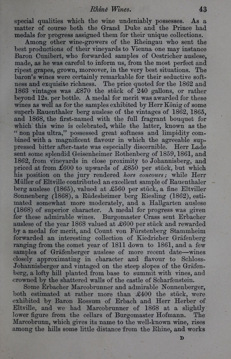 special qualities which the wine undeniably possesses. As a matter of course both the Grand Duke and the Prince had medals for progress assigned them for their unique collections. Among other wine-growers of the Rheingau who sent the best productions of their vineyards to Vienna one may instance Baron Cunibert, who forwarded samples of Oestricher auslese, made, as he was careful to inform us, from the most perfect and ripest grapes, grown, moreover, in the very best situations. The baron’s wines were certainly remarkable for their seductive soft- ness and exquisite richness. The price quoted for the 1862 and 1863 vintages was .£870 the stuck of 240 gallons, or rather beyond 12s. per bottle. A medal for merit was awarded for these wines as well as for the samples exhibited by Herr Konig of some superb Rauenthaler berg auslese of the vintages of 1862, 1865, and 1868, the first-named with the full fragrant bouquet for which this wine is celebrated, while the latter, known as the “ non plus ultra,” possessed great softness and limpidity com- bined with a magnificent flavour in which the agreeable sup- pressed bitter after-taste was especially discernible. Herr Lade sent some splendid Geisenheimer Rothenberg of 1859,1861, and 1862, from vineyards in close proximity to Johannisberg, and priced at from £600 to upwards of <£850 per stuck, but which his position on the jury rendered hors concours; while Herr Muller of Eltville contributed an excellent sample of Rauenthaler berg auslese (1865), valued at £560 per stuck, a fine Eltviller Sonnenberg (1868), a Riidesheimer berg Riesling (1862), esti- mated somewhat more moderately, and a Hallgarten auslese (1868) of superior character. A medal for progress was given for these admirable wines. Burgomaster Crass sent Erbacher auslese of the year 1868 valued at £600 per stuck and rewarded by a medal for merit, and Count von Fiirstenberg Stammheim forwarded an interesting collection of Kiedricher Griifenberg ranging from the comet year of 1811 down to 1861, and a few samples of Grafenberger auslese of more recent date—wines closely approximating in character and flavour to Schloss- Johannisberger and vintaged on the steep slopes of the Griifen- berg, a lofty hill planted from base to summit with vines, and -crowned by the shattered walls of the castle of Scharfenstein. Some Erbacher Marcobrunner and admirable Nonnenberger, both estimated at rather more than £400 the stuck, were exhibited by Baron Rossum of Erbach and Herr Herber of Eltville, and we had Marcobrunner of 1868 at a slightly lower figure from the cellars of Burgomaster Hofmann. The Marcobrunn, which gives its name to the well-known wine, rises among the hills some little distance from the Rhine, and works D