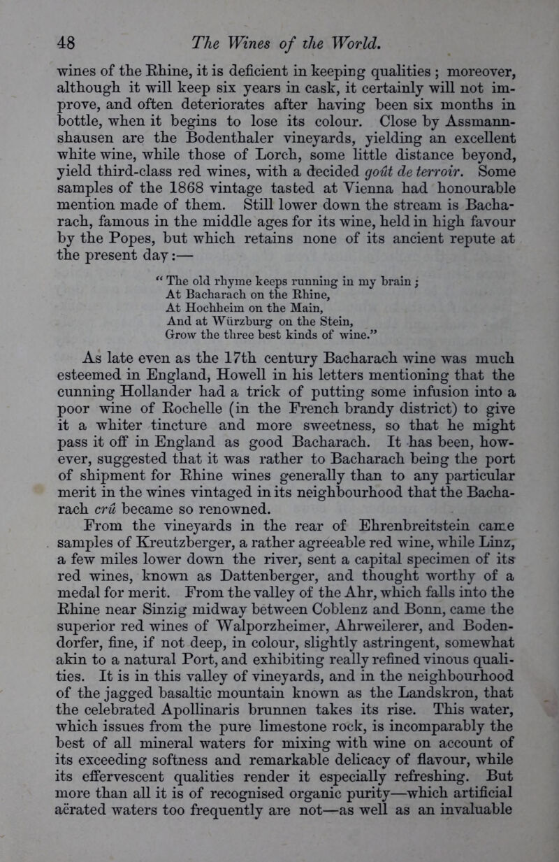 wines of the Rhine, it is deficient in keeping qualities ; moreover, although it will keep six years in cask, it certainly will not im- prove, and often deteriorates after having been six months in bottle, when it begins to lose its colour. Close by Assmann- shausen are the Bodenthaler vineyards, yielding an excellent white wine, while those of Lorch, some little distance beyond, yield third-class red wines, with a decided gout de terroir. Some samples of the 1868 vintage tasted at Vienna had honourable mention made of them. Still lower down the stream is Bacha- rach, famous in the middle ages for its wine, held in high favour by the Popes, but which retains none of its ancient repute at the present day:— “ The old rhyme keeps running in my brain ; At Bacharach on the Rhine, At Hochheim on the Main, And at Wurzburg on the Stein, Grow the three best kinds of wine.” As late even as the 17th century Bacharach wine was much esteemed in England, Howell in his letters mentioning that the cunning Hollander had a trick of putting some infusion into a poor wine of Rochelle (in the French brandy district) to give it a whiter tincture and more sweetness, so that he might pass it off in England as good Bacharach. It has been, how- ever, suggested that it was rather to Bacharach being the port of shipment for Rhine wines generally than to any particular merit in the wines vintaged in its neighbourhood that the Bacha- rach era became so renowned. From the vineyards in the rear of Ehrenbreitstein came samples of Kreutzberger, a rather agreeable red wine, while Linz, a few miles lower down the river, sent a capital specimen of its red wines, known as Dattenberger, and thought worthy of a medal for merit. From the valley of the Ahr, which falls into the Rhine near Sinzig midway between Coblenz and Bonn, came the superior red wines of Walporzheimer, Ahrweilerer, and Boden- dorfer, fine, if not deep, in colour, slightly astringent, somewhat akin to a natural Port, and exhibiting really refined vinous quali- ties. It is in this valley of vineyards, and in the neighbourhood of the jagged basaltic mountain known as the Landskron, that the celebrated Apollinaris brunnen takes its rise. This water, which issues from the pure limestone rock, is incomparably the best of all mineral waters for mixing with wine on account of its exceeding softness and remarkable delicacy of flavour, while its effervescent qualities render it especially refreshing. But more than all it is of recognised organic purity—which artificial aerated waters too frequently are not—as well as an invaluable