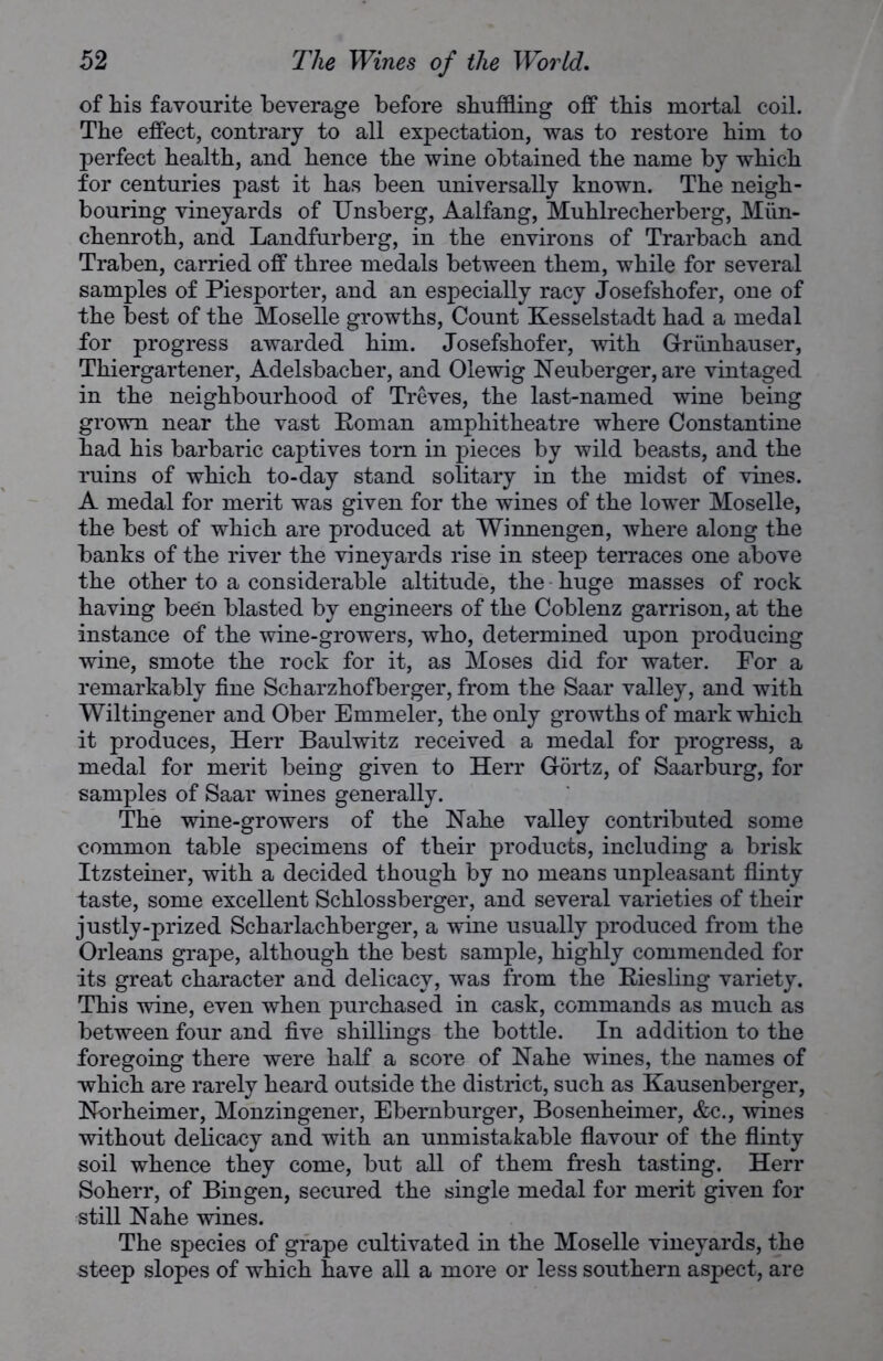 of his favourite beverage before shuffling off this mortal coil. The effect, contrary to all expectation, was to restore him to perfect health, and hence the wine obtained the name by which for centuries past it has been universally known. The neigh- bouring vineyards of Unsberg, Aalfang, Muhlrecherberg, Miin- chenroth, and Landfurberg, in the environs of Trarbach and Traben, carried off three medals between them, while for several samples of Piesporter, and an especially racy Josefshofer, one of the best of the Moselle growths, Count Kesselstadt had a medal for progress awarded him. Josefshofer, with Griinhauser, Thiergartener, Adelsbacher, and Olewig Neuberger, are vintaged in the neighbourhood of Treves, the last-named wine being grown near the vast Roman amphitheatre where Constantine had his barbaric captives torn in pieces by wild beasts, and the ruins of which to-day stand solitary in the midst of vines. A medal for merit was given for the wines of the lower Moselle, the best of which are produced at Winnengen, where along the banks of the river the vineyards rise in steep terraces one above the other to a considerable altitude, the huge masses of rock having been blasted by engineers of the Coblenz garrison, at the instance of the wine-growers, who, determined upon producing wine, smote the rock for it, as Moses did for water. For a remarkably fine Scharzhofberger, from the Saar valley, and with Wiltingener and Ober Emmeler, the only growths of mark which it produces, Herr Baulwitz received a medal for progress, a medal for merit being given to Herr Gortz, of Saarburg, for samples of Saar wines generally. The wine-growers of the Nahe valley contributed some common table specimens of their products, including a brisk Itzsteiner, with a decided though by no means unpleasant flinty taste, some excellent Schlossberger, and several varieties of their justly-prized Scharlachberger, a wine usually produced from the Orleans grape, although the best sample, highly commended for its great character and delicacy, was from the Riesling variety. This wine, even when purchased in cask, commands as much as between four and five shillings the bottle. In addition to the foregoing there were half a score of Nahe wines, the names of which are rarely heard outside the district, such as Kausenberger, Norheimer, Monzingener, Ebernburger, Bosenheimer, &c., wines without delicacy and with an unmistakable flavour of the flinty soil whence they come, but all of them fresh tasting. Herr Soherr, of Bingen, secured the single medal for merit given for still Nahe wines. The species of grape cultivated in the Moselle vineyards, the steep slopes of which have all a more or less southern aspect, are