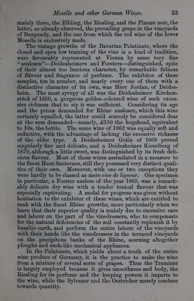 mainly three, the Elhling, the Riesling, and the Pineau noir, the latter, as already observed, the prevailing grape in the vineyards of Burgundy, and the one from which the red wine of the lower Moselle is exclusively made. The vintage growths of the Bavarian Palatinate, where the closed and open low training of the vine is a kind of tradition, were favourably represented at Vienna by some very fine “ auslesen”—Deidesheimers and Forsters—distinguished, spite of their almost too luscious character, by remarkable fulness of flavour and fragrance of perfume. The exhibitor of these samples, ten in number, and nearly every one of them with a distinctive character of its own, was Herr Jordan, of Deides- heim. The most syrupy of all was the Deidesheimer Kirchen- stiick of 1859, a gorgeous golden-coloured wine of such exces- sive richness that to sip it was sufficient. Considering its age and the prices demanded for Rhine auslesen, which this wine certainly equalled, the latter could scarcely be considered dear at the sum demanded—namely, .£150 the hogshead, equivalent to 10s. the bottle. The same wine of 1862 was equally soft and seductive, with the advantage of lacking the excessive richness of the elder type. A Deidesheimer Grain of 1868 proved singularly fine and delicate, and a Deidesheimer Kieselberg of 1870, although a little sweet, was distinguished by its fresh deli- cious flavour. Most of these wines assimilated in a measure to the finest Haut Sauternes, still they possessed very distinct quali- ties of their own. Moreover, with one or two exceptions they were hardly to be classed as mere vins de liqueur. One specimen in particular, a Forster auslese of the year 1865, was a remark- ably delicate dry wine with a tender tonical flavour that was especially captivating. A medal for progress was given without hesitation to the exhibitor of these wines, which are entitled to rank with the finest Rhine growths, more particularly when we learn that their superior quality is mainly due to excessive care and labour on the part of the vinedressers, who to compensate for the natural deficiencies of the soil constantly replenish it by basaltic earth, and perform the entire labour of the vineyards with their hands like the vinedressers in the terraced vineyards on the precipitous banks of the Rhine, scorning altogether ploughs and such-like mechanical appliances. In the Palatinate, which yields about a tenth of the entire wine produce of Germany, it is the practice to make the wine from a mixture of several sorts of grapes. Thus the Traminer is largely employed because it gives smoothness and body, the Riesling for its perfume and the keeping powers it imparts to the wine, while the Sylvaner and the Oestricher merely conduce towards quantity.