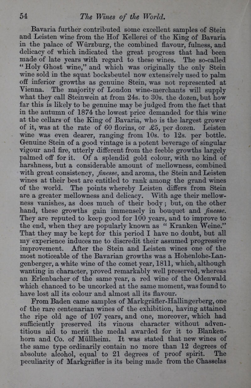 Bavaria further contributed some excellent samples of Stein and Leisten wine from the Hof Kellerei of the King of Bavaria in the palace of Wurzburg, the combined flavour, fulness, and delicacy of which indicated the great progress that had been made of late years with regard to these wines. The so-called “ Holy Ghost wine,” and which was originally the only Stein wine sold in the squat bocksbeutel now extensively used to palm off inferior growths as genuine Stein, was not represented at Vienna. The majority of London wine-merchants will supply what they call Steinwein at from 24s. to 30s. the dozen, but how far this is likely to be genuine may be judged from the fact that in the autumn of 1874 the lowest price demanded for this wine at the cellars of the King of Bavaria, who is the largest grower of it, was at the rate of 60 florins, or £5, per dozen. Leisten wine was even dearer, ranging from 10s. to 12s. per bottle. Genuine Stein of a good vintage is a potent beverage of singular vigour and fire, utterly different from the feeble growths largely palmed off for it. Of a splendid gold colour, with no kind of harshness, but a considerable amount of mellowness, combined with great consistency, finesse, and aroma, the Stein and Leisten wines at their best are entitled to rank among the grand wines of the world. The points whereby Leisten differs from Stein are a greater mellowness and delicacy. With age their mellow- ness vanishes, as does much of their body; but, on the other hand, these growths gain immensely in bouquet and finesse. They are reputed to keep good for 100 years, and to improve to the end, when they are popularly known as “ Kranken Weine.” That they may be kept for this period I have no doubt, but all my experience induces me to discredit their assumed progressive improvement. After the Stein and Leisten wines one of the most noticeable of the Bavarian growths was a Hohenlohe-Lan- genberger, a white wine of the comet year, 1811, which, although wanting in character, proved remarkably well preserved, whereas an Erlenbacher of the same year, a red wine of the Odenwald which chanced to be uncorked at the same moment, was found to have lost all its colour and almost all its flavour. From Baden came samples of Markgrafler-Hallingerberg, one of the rare centenarian wines of the exhibition, having attained the ripe old age of 107 years, and one, moreover, which had sufficiently preserved its vinous character without adven- titious aid to merit the medal awarded for it to Blanken- horn and Co. of Mullheim. It was stated that new wines of the same type ordinarily contain no more than 12 degrees of absolute alcohol, equal to 21 degrees of proof spirit. The peculiarity of Markgrafler is its being made from the Chasselas