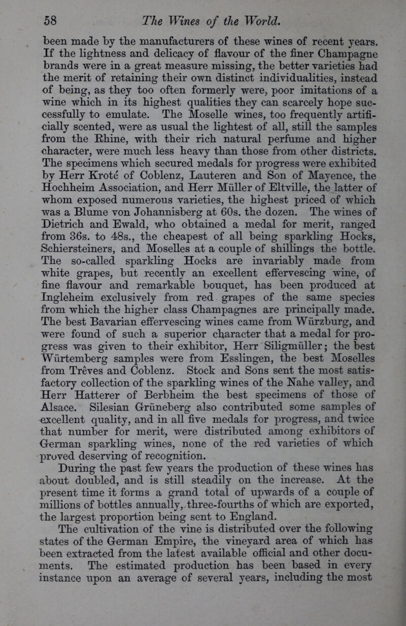 been made by the manufacturers of these wines of recent years. If the lightness and delicacy of flavour of the finer Champagne brands were in a great measure missing, the better varieties had the merit of retaining their own distinct individualities, instead of being, as they too often formerly were, poor imitations of a wine which in its highest qualities they can scarcely hope suc- cessfully to emulate. The Moselle wines, too frequently artifi- cially scented, were as usual the lightest of all, still the samples from the Rhine, with their rich natural perfume and higher character, were much less heavy than those from other districts. The specimens which secured medals for progress were exhibited by Herr Krote of Coblenz, Lauteren and Son of Mayence, the Hochheim Association, and Herr Muller of Eltville, the latter of whom exposed numerous varieties, the highest priced of which was a Blume von Johannisberg at 60s. the dozen. The wines of Dietrich and Ewald, who obtained a medal for merit, ranged from 36s. to 48s., the cheapest of all being sparkling Hocks, Schiersteiners, and Moselles at a couple of shillings the bottle. The so-called sparkling Hocks are invariably made from white grapes, but recently an excellent effervescing wine, of fine flavour and remarkable bouquet, has been produced at Ingleheim exclusively from red grapes of the same species from which the higher class Champagnes are principally made. The best Bavarian effervescing wines came from Wurzburg, and were found of such a superior character that a medal for pro- gress was given to their exhibitor, Herr Siligmiiller; the best Wiirtemberg samples were from Esslingen, the best Moselles from Treves and Coblenz. Stock and Sons sent the most satis- factory collection of the sparkling wines of the Nahe valley, and Herr Hatterer of Berbheim the best specimens of those of Alsace. Silesian Griineberg also contributed some samples of excellent quality, and in all five medals for progress, and twice that number for merit, were distributed among exhibitors of German sparkling wines, none of the red varieties of which proved deserving of recognition. During the past few years the production of these wines has about doubled, and is still steadily on the increase. At the present time it forms a grand total of upwards of a couple of millions of bottles annually, three-fourths of which are exported, the largest proportion being sent to England. The cultivation of the vine is distributed over the following states of the German Empire, the vineyard area of which has been extracted from the latest available official and other docu- ments. The estimated production has been based in every instance upon an average of several years, including the most