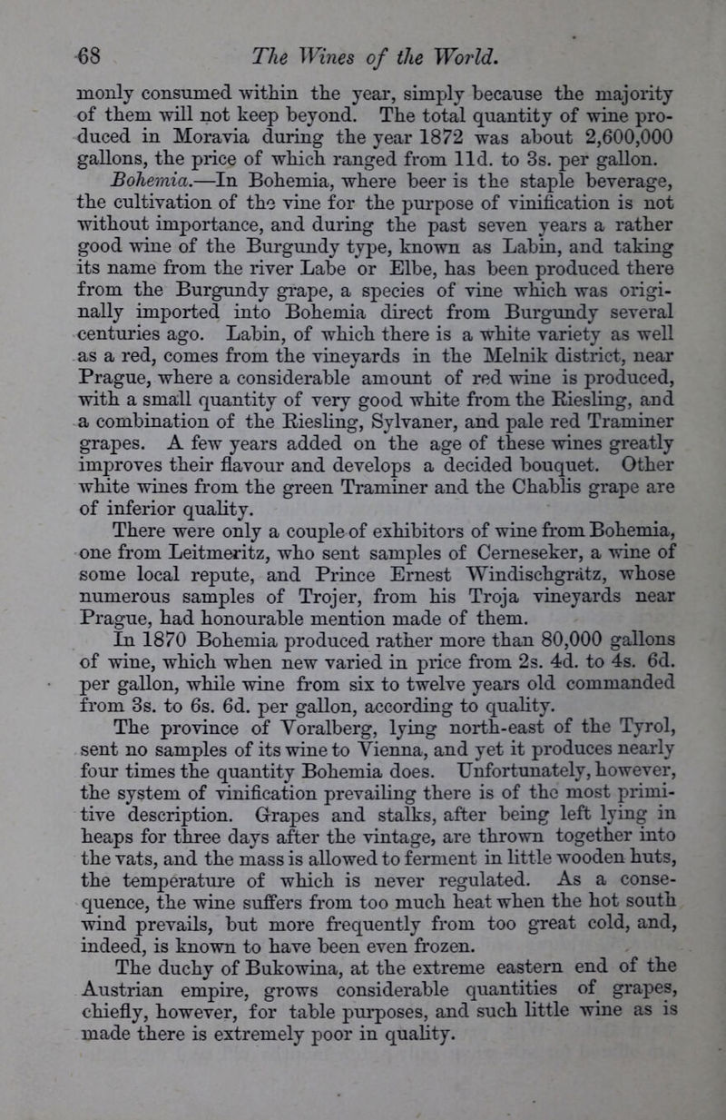 monly consumed within the year, simply because the majority of them will not keep beyond. The total quantity of wine pro- duced in Moravia during the year 1872 was about 2,600,000 gallons, the price of which ranged from lid. to 3s. per gallon. Bohemia.—In Bohemia, where beer is the staple beverage, the cultivation of the vine for the purpose of vinification is not without importance, and during the past seven years a rather good wine of the Burgundy type, known as Labin, and taking its name from the river Labe or Elbe, has been produced there from the Burgundy grape, a species of vine which was origi- nally imported into Bohemia direct from Burgundy several centuries ago. Labin, of which there is a white variety as well as a red, comes from the vineyards in the Melnik district, near Prague, where a considerable amount of red wine is produced, with a small quantity of very good white from the Biesling, and a combination of the Biesling, Sylvaner, and pale red Traminer grapes. A few years added on the age of these wines greatly improves their flavour and develops a decided bouquet. Other white wines from the green Traminer and the Chablis grape are of inferior quality. There were only a couple of exhibitors of wine from Bohemia, one from Leitmeritz, who sent samples of Cerneseker, a wine of some local repute, and Prince Ernest Windischgratz, whose numerous samples of Trojer, from his Troja vineyards near Prague, had honourable mention made of them. In 1870 Bohemia produced rather more than 80,000 gallons of wine, which when new varied in price from 2s. 4d. to 4s. 6d. per gallon, while wine from six to twelve years old commanded from 3s. to 6s. 6d. per gallon, according to quality. The province of Yoralberg, lying north-east of the Tyrol, sent no samples of its wine to Vienna, and yet it produces nearly four times the quantity Bohemia does. Unfortunately, however, the system of vinification prevailing there is of the most primi- tive description. Grapes and stalks, after being left lying in heaps for three days after the vintage, are thrown together into the vats, and the mass is allowed to ferment in little wooden huts, the temperature of which is never regulated. As a conse- quence, the wine suffers from too much heat when the hot south wind prevails, but more frequently from too great cold, and, indeed, is known to have been even frozen. The duchy of Bukowina, at the extreme eastern end of the Austrian empire, grows considerable quantities of grapes, chiefly, however, for table purposes, and such little wine as is made there is extremely poor in quality.