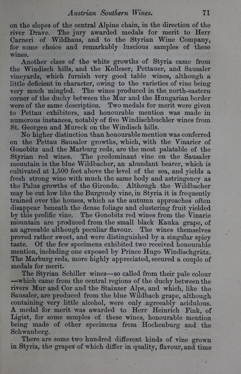 on the slopes of the central Alpine chain, in the direction of the river Drave. The jury awarded medals for merit to Herr Carneri of Wildhaus, and to the Styrian Wine Company, for some choice and remarkably luscious samples of these wines. Another class of the white growths of Styria came from the Windisch hills, and the Kolleser, Pettauer, and Sausaler vineyards, which furnish very good table wines, although a little deficient in character, owing to the varieties of vine being very much mingled. The wines produced in the north-eastern comer of the duchy between the Mur and the Hungarian border were of the same description. Two medals for merit were given to Pettau exhibitors, and honourable mention was made in numerous instances, notably of five Windischbuchler wines from St. Georgen and Mureck on the Windisch hills. Ho higher distinction than honourable mention was conferred on the Pettau Sansaler growths, which, with the Vinarier of Gonobitz and the Marburg reds, are the most palatable of the Styrian red wines. The predominant vine on the Sausaler mountain is the blue Wildbacher, an abundant bearer, which is cultivated at 1,500 feet above the level of the sea, and yields a fresh strong wine with much the same body and astringency as the Palus growths of the Gironde. Although the Wildbacher may be cut low like the Burgundy vine, in Styria it is frequently trained over the houses, which as the autumn approaches often disappear beneath the dense foliage and clustering fruit yielded by this prolific vine. The Gonobitz red wines from the Vinarie mountain are produced from the small black Kauka grape, of an agreeable although peculiar flavour. The wines themselves proved rather sweet, and were distinguished by a singular spicy taste. Of the few specimens exhibited two received honourable mention, including one exposed by Prince Hugo Windischgriitz. The Marburg reds, more highly appreciated, secured a couple of medals for merit. The Styrian Schiller wines—so called from their pale colour —which came from the central regions of the duchy between the rivers Mur and Cor and the Stainzer Alps, and which, like the Sausaler, are produced from the blue Wildbach grape, although containing very little alcohol, were only agreeably acidulous. A medal for merit was awarded to Herr Heinrich Pink, of Ligist, for some samples of these wines, honourable mention being made of other specimens from Hochenburg and the Schwanberg. There are some two hundred different kinds of vine grown in Styria, the grapes of which differ in quality, flavour, and time