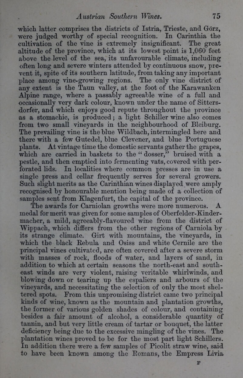 which latter comprises the districts of Istria, Trieste, and Gorz, were judged worthy of special recognition. In Carinthia the cultivation of the vine is extremely insignificant. The great altitude of the province, which at its lowest point is 1,060 feet above the level of the sea, its unfavourable climate, including often long and severe winters attended by continuous snow, pre- vent it, spite of its southern latitude, from taking any important place among vine-growing regions. The only vine district of any extent is the Taun valley, at the foot of the Karawanken Alpine range, where a passably agreeable wine of a full and occasionally very dark colour, known under the name of Sitters- dorfer, and which enjoys good repute throughout the province as a stomachic, is produced; a light Schiller wine also comes from two small vineyards in the neighbourhood of Bleiburg. The prevailing vine is the blue Wildbach, intermingled here and there with a few Gutedel, blue Clevener, and blue Portuguese plants. At vintage time the domestic servants gather the grapes, which are carried in baskets to the “ dosser/’ bruised with a pestle, and then emptied into fermenting vats, covered with per- forated lids. In localities where common presses are in use a single press and cellar frequently serves for several growers. Such slight merits as the Carinthian wines displayed were amply recognised by honourable mention being made of a collection of samples sent from Klagenfurt, the capital of the province. The awards for Carniolan growths were more numerous. A medal for merit was given for some samples of Oberfelder-Kinder- macher, a mild, agreeably-flavoured wine from the district of Wippach, which differs from the other regions of Carniola by its strange climate. Girt with mountains, the vineyards, in which the black Eebula and Osiss and white Cernile are the principal vines cultivated, are often covered after a severe storm with masses of rock, floods of water, and layers of sand, in addition to which at certain seasons the north-east and south- east winds are very violent, raising veritable whirlwinds, and blowing down or tearing up the espaliers and arbours of the vineyards, and necessitating the selection of only the most shel- tered spots. From this unpromising district came two principal kinds of wine, known as the mountain and plantation growths, the former of various golden shades of colour, and containing besides a fair amount of alcohol, a considerable quantity of tannin, and but very little cream of tartar or bouquet, the latter deficiency being due to the excessive mingling of the vines. The plantation wines proved to be for the most part light Schillers. In addition there were a few samples of Picolit straw wine, said to have been known among the Komans, the Empress Livia F