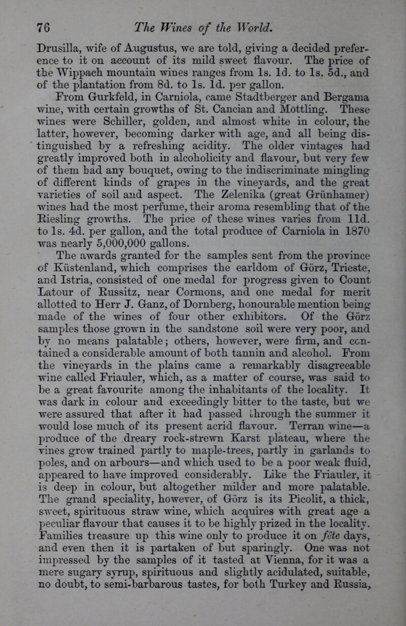 Drusilla, wife of Augustus, we are told, giving a decided prefer- ence to it on account of its mild sweet flavour. The price of the Wippach mountain wines ranges from Is. Id. to Is. 5d., and of the plantation from 8d. to Is. Id. per gallon. From Gurkfeld, in Carniola, came Stadtberger and Bergama wine, with certain growths of St. Cancian and Mottling. These wines were Schiller, golden, and almost white in colour, the latter, however, becoming darker with age, and all being dis- tinguished by a refreshing acidity. The older vintages had greatly improved both in alcoholicity and flavour, but very few of them had any bouquet, owing to the indiscriminate mingling of different kinds of grapes in the vineyards, and the great varieties of soil and aspect. The Zelenika (great Griinhamer) wines had the most perfume, their aroma resembling that of the Riesling growths. The price of these wines varies from lid. to Is. 4d. per gallon, and the total produce of Carniola in 1870 was nearly 5,000,000 gallons. The awards granted for the samples sent from the province of Kiistenland, which comprises the earldom of Gorz, Trieste, and Istria, consisted of one medal for progress given to Count Latour of Russitz, near Cormons, and one medal for merit allotted to Herr J. Ganz, of Dornberg, honourable mention being made of the wines of four other exhibitors. Of the Gorz samples those grown in the sandstone soil were very poor, and by no means palatable; others, however, were firm, and con- tained a considerable amount of both tannin and alcohol. From the vineyards in the plains came a remarkably disagreeable wine called Friauler, which, as a matter of course, was said to be a great favourite among the inhabitants of the locality. It was dark in colour and exceedingly bitter to the taste, but we were assured that after it had passed through the summer it would lose much of its present acrid flavour. Terran wine—a produce of the dreary rock-strewn Karst plateau, where the vines grow trained partly to maple-trees, partly in garlands to poles, and on arbours—and which used to be a poor weak fluid, appeared to have improved considerably. Like the Friauler, it is deep in colour, but altogether milder and more palatable. The grand speciality, however, of Gorz is its Picolit, a thick, sweet, spirituous straw wine, which acquires with great age a peculiar flavour that causes it to be highly prized in the locality. Families treasure up this wine only to produce it on fete days, and even then it is partaken of but sparingly. One was not impressed by the samples of it tasted at Vienna, for it was a mere sugary syrup, spirituous and slightly acidulated, suitable, no doubt, to semi-barbarous tastes, for both Turkey and Russia,