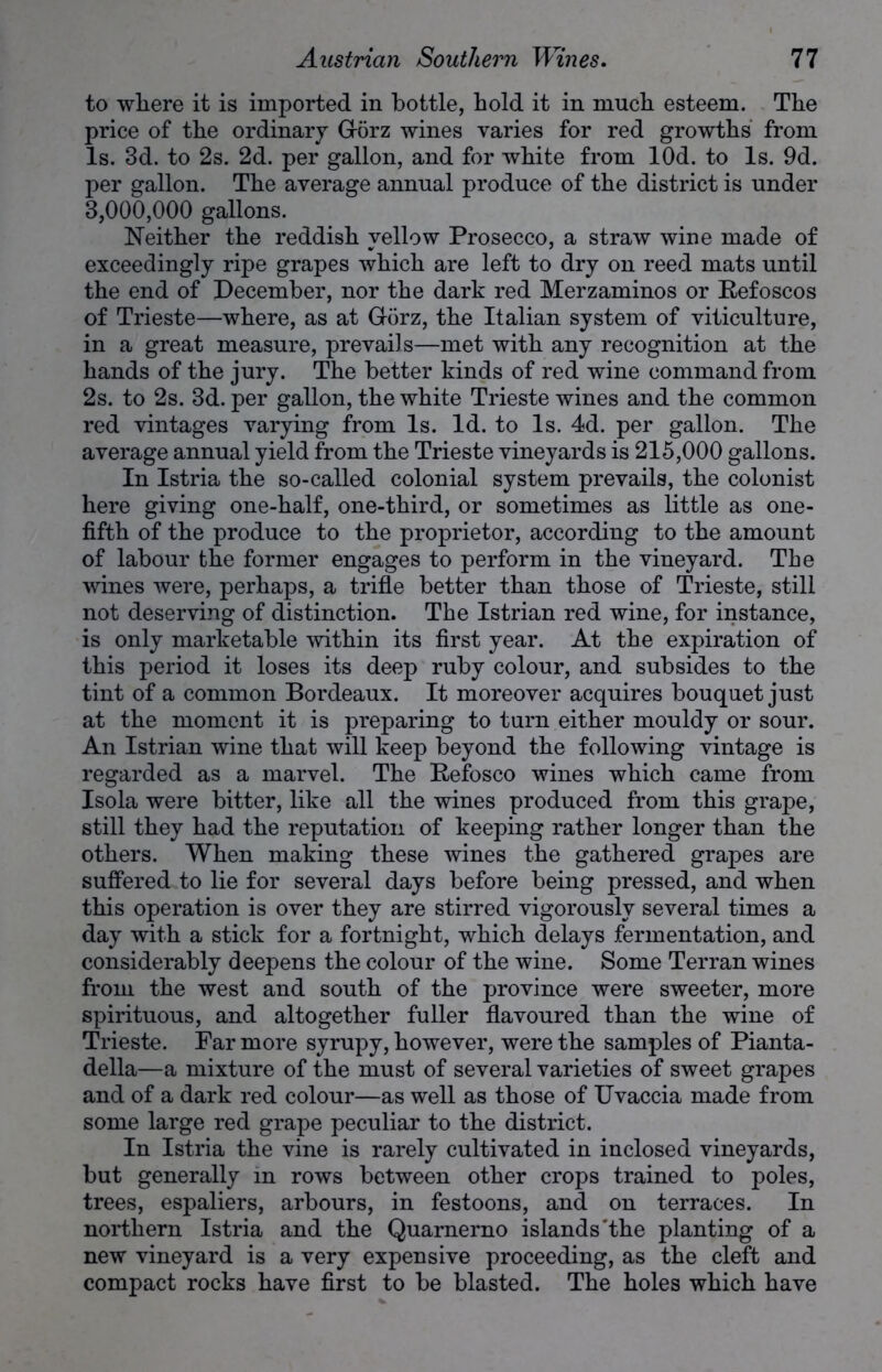 to where it is imported in bottle, hold it in much esteem. The price of the ordinary Gorz wines varies for red growths from Is. 3d. to 2s. 2d. per gallon, and for white from lOd. to Is. 9d. per gallon. The average annual produce of the district is under 3,000,000 gallons. Neither the reddish yellow Prosecco, a straw wine made of exceedingly ripe grapes which are left to dry on reed mats until the end of December, nor the dark red Merzaminos or Refoscos of Trieste—where, as at G-orz, the Italian system of viticulture, in a great measure, prevails—met with any recognition at the hands of the jury. The better kinds of red wine command from 2s. to 2s. 3d. per gallon, the white Trieste wines and the common red vintages varying from Is. Id. to Is. 4d. per gallon. The average annual yield from the Trieste vineyards is 215,000 gallons. In Istria the so-called colonial system prevails, the colonist here giving one-half, one-third, or sometimes as little as one- fifth of the produce to the proprietor, according to the amount of labour the former engages to perform in the vineyard. The wines were, perhaps, a trifle better than those of Trieste, still not deserving of distinction. The Istrian red wine, for instance, is only marketable within its first year. At the expiration of this period it loses its deep ruby colour, and subsides to the tint of a common Bordeaux. It moreover acquires bouquet just at the moment it is preparing to turn either mouldy or sour. An Istrian wine that will keep beyond the following vintage is regarded as a marvel. The Refosco wines which came from Isola were bitter, like all the wines produced from this grape, still they had the reputation of keeping rather longer than the others. When making these wines the gathered grapes are suffered to lie for several days before being pressed, and when this operation is over they are stirred vigorously several times a day with a stick for a fortnight, which delays fermentation, and considerably deepens the colour of the wine. Some Terran wines from the west and south of the province were sweeter, more spirituous, and altogether fuller flavoured than the wine of Trieste. Far more syrupy, however, were the samples of Pianta- della—a mixture of the must of several varieties of sweet grapes and of a dark red colour—as well as those of Uvaccia made from some large red grape peculiar to the district. In Istria the vine is rarely cultivated in inclosed vineyards, but generally in rows between other crops trained to poles, trees, espaliers, arbours, in festoons, and on terraces. In northern Istria and the Quarnerno islands'the planting of a new vineyard is a very expensive proceeding, as the cleft and compact rocks have first to be blasted. The holes which have