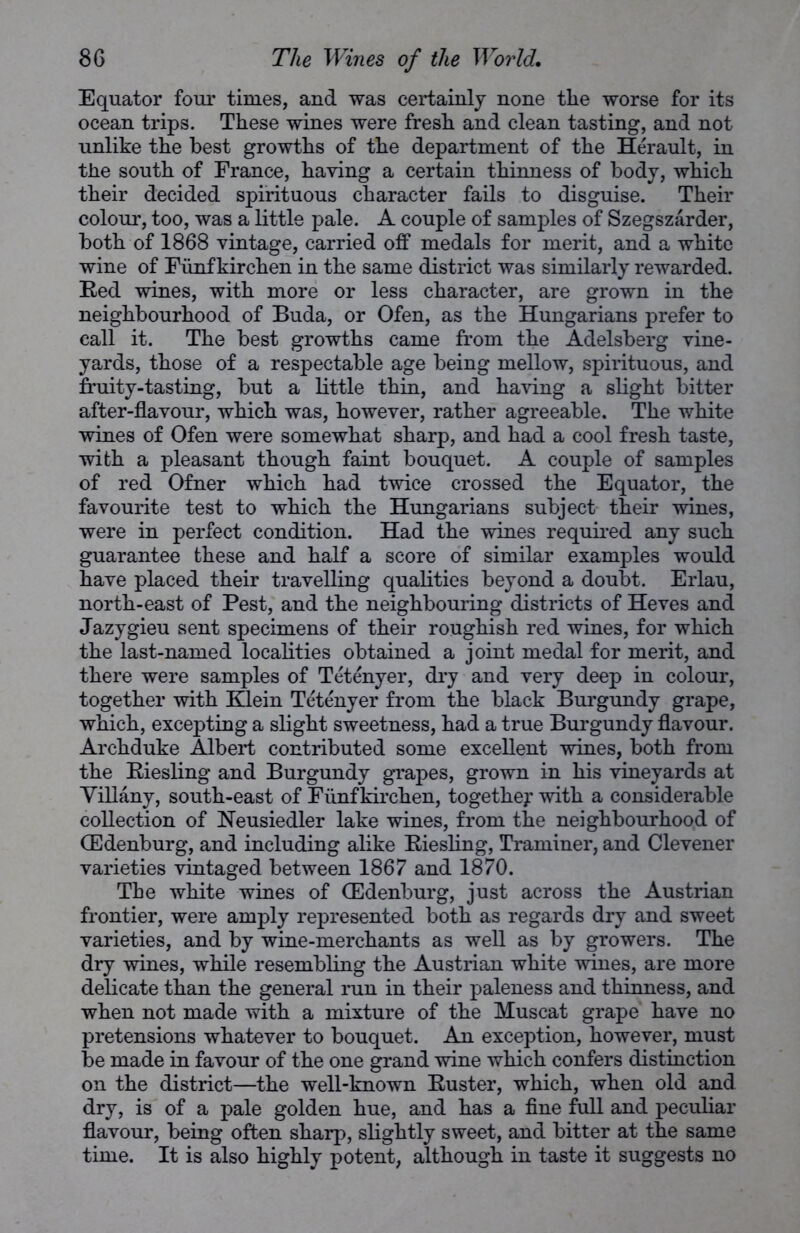 Equator four times, and was certainly none tlie worse for its ocean trips. These wines were fresh and clean tasting, and not unlike the best growths of the department of the Herault, in the south of France, having a certain thinness of body, which their decided spirituous character fails to disguise. Their colour, too, was a little pale. A couple of samples of Szegszarder, both of 1868 vintage, carried off medals for merit, and a white wine of Funf kirchen in the same district was similarly rewarded. Red wines, with more or less character, are grown in the neighbourhood of Buda, or Ofen, as the Hungarians prefer to call it. The best growths came from the Adelsberg vine- yards, those of a respectable age being mellow, spirituous, and fruity-tasting, but a little thin, and having a slight bitter after-flavour, which was, however, rather agreeable. The white wines of Ofen were somewhat sharp, and had a cool fresh taste, with a pleasant though faint bouquet. A couple of samples of red Ofner which had twice crossed the Equator, the favourite test to which the Hungarians subject their wines, were in perfect condition. Had the wines required any such guarantee these and half a score of similar examples would have placed their travelling qualities beyond a doubt. Erlau, north-east of Pest, and the neighbouring districts of Heves and Jazygieu sent specimens of their roughish red wines, for which the last-named localities obtained a joint medal for merit, and there were samples of Tetenyer, dry and very deep in colour, together with Klein Tetenyer from the black Burgundy grape, which, excepting a slight sweetness, had a true Burgundy flavour. Archduke Albert contributed some excellent wines, both from the Riesling and Burgundy grapes, grown in his vineyards at Tiffany, south-east of Funf kirchen, together with a considerable collection of Neusiedler lake wines, from the neighbourhood of (Edenburg, and including alike Riesling, Traminer, and Clevener varieties vintaged between 1867 and 1870. The white wines of (Edenburg, just across the Austrian frontier, were amply represented both as regards dry and sweet varieties, and by wine-merchants as well as by growers. The dry wines, while resembling the Austrian white wines, are more delicate than the general run in their paleness and thinness, and when not made with a mixture of the Muscat grape have no pretensions whatever to bouquet. An exception, however, must be made in favour of the one grand wine which confers distinction on the district—the well-known Ruster, which, when old and dry, is of a pale golden hue, and has a fine full and peculiar flavour, being often sharp, slightly sweet, and bitter at the same time. It is also highly potent, although in taste it suggests no