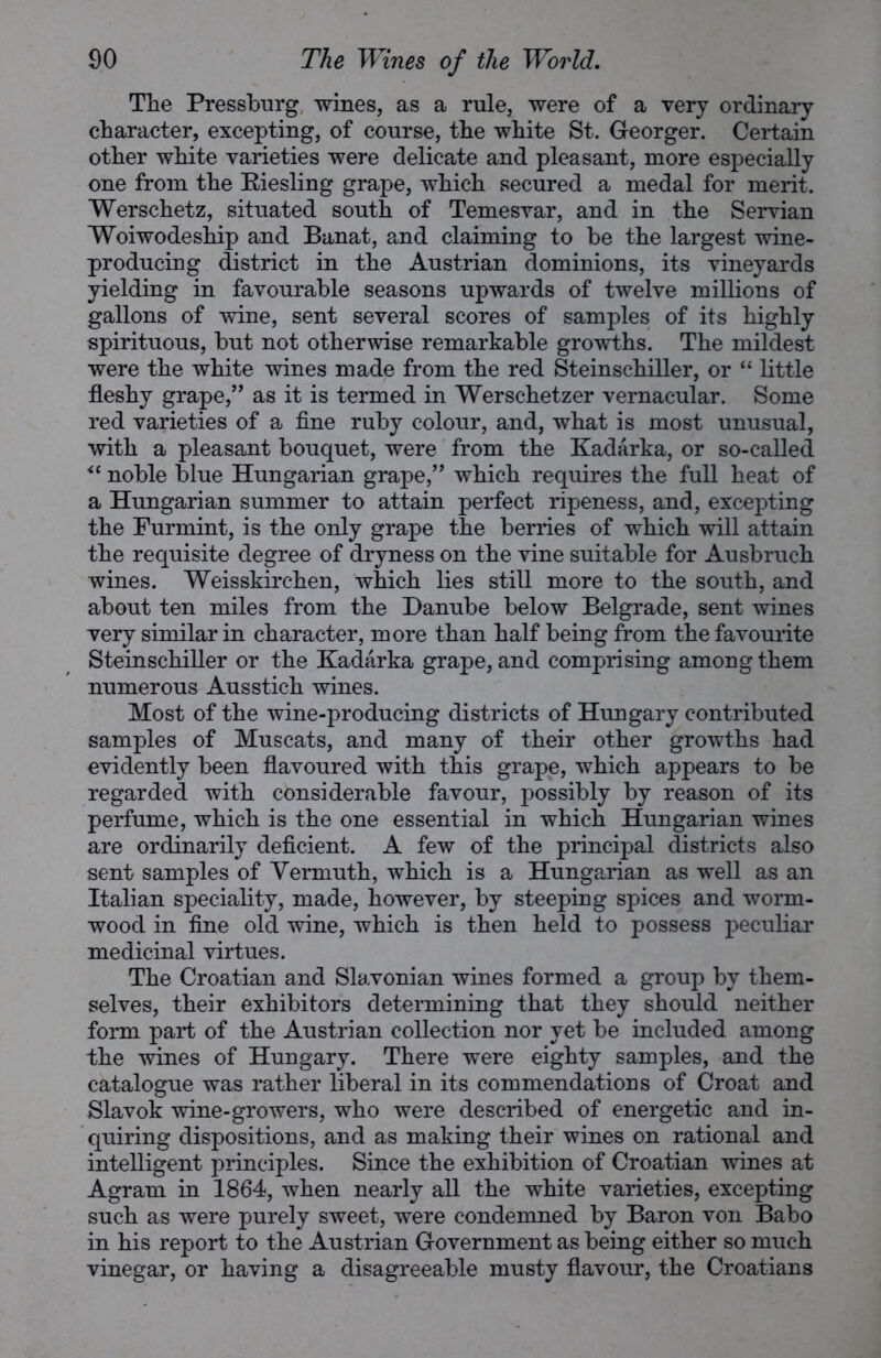 The Pressburg wines, as a rule, were of a very ordinary character, excepting, of course, the white St. Georger. Certain other white varieties were delicate and pleasant, more especially one from the Riesling grape, which secured a medal for merit. Werschetz, situated south of Temesvar, and in the Servian Woiwodeship and Banat, and claiming to be the largest wine- producing district in the Austrian dominions, its vineyards yielding in favourable seasons upwards of twelve millions of gallons of wine, sent several scores of samples of its highly spirituous, but not otherwise remarkable growths. The mildest were the white wines made from the red Steinschiller, or “ little fleshy grape,” as it is termed in Werschetzer vernacular. Some red varieties of a fine ruby colour, and, what is most unusual, with a pleasant bouquet, were from the Kadarka, or so-called “ noble blue Hungarian grape,” which requires the full heat of a Hungarian summer to attain perfect ripeness, and, excepting the Furmint, is the only grape the berries of which will attain the requisite degree of dryness on the vine suitable for Ausbruch wines. Weisskirchen, which lies still more to the south, and about ten miles from the Danube below Belgrade, sent wines very similar in character, more than half being from the favourite Steinschiller or the Kadarka grape, and comprising among them numerous Ausstich wines. Most of the wine-producing districts of Hungary contributed samples of Muscats, and many of their other growths had evidently been flavoured with this grape, which appears to be regarded with considerable favour, possibly by reason of its perfume, which is the one essential in which Hungarian wines are ordinarily deficient. A few of the principal districts also sent samples of Vermuth, which is a Hungarian as well as an Italian speciality, made, however, by steeping spices and worm- wood in fine old wine, which is then held to possess peculiar medicinal virtues. The Croatian and Slavonian wines formed a group by them- selves, their exhibitors determining that they should neither form part of the Austrian collection nor yet be included among the wines of Hungary. There were eighty samples, and the catalogue was rather liberal in its commendations of Croat and Slavok wine-growers, who were described of energetic and in- quiring dispositions, and as making their wines on rational and intelligent principles. Since the exhibition of Croatian wines at Agram in 1864, when nearly all the white varieties, excepting such as were purely sweet, were condemned by Baron von Babo in his report to the Austrian Government as being either so much vinegar, or having a disagreeable musty flavour, the Croatians