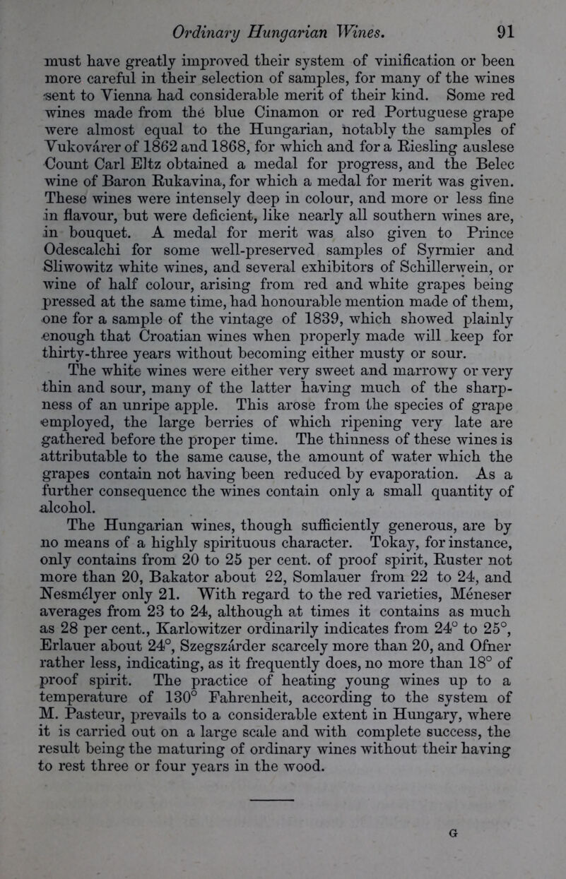 must have greatly improved tlieir system of vinification or been more careful in tlieir selection of samples, for many of the wines -sent to Vienna had considerable merit of their kind. Some red wines made from the blue Cinamon or red Portuguese grape were almost equal to the Hungarian, notably the samples of Vukovarer of 1862 and 1868, for which and for a Riesling auslese Count Carl Eltz obtained a medal for progress, and the Belec wine of Baron Rukavina, for which a medal for merit was given. These wines were intensely deep in colour, and more or less fine in flavour, but were deficient, like nearly all southern wines are, in bouquet. A medal for merit was also given to Prince Odescalchi for some well-preserved samples of Syrmier and Sliwowitz white wines, and several exhibitors of Schillerwein, or wine of half colour, arising from red and white grapes being pressed at the same time, had honourable mention made of them, one for a sample of the vintage of 1839, which showed plainly •enough that Croatian wines when properly made will keep for thirty-three years without becoming either musty or sour. The white wines were either very sweet and marrowy or very thin and sour, many of the latter having much of the sharp- ness of an unripe apple. This arose from the species of grape employed, the large berries of which ripening very late are gathered before the proper time. The thinness of these wines is attributable to the same cause, the amount of water which the grapes contain not having been reduced by evaporation. As a further consequence the wines contain only a small quantity of alcohol. The Hungarian wines, though sufficiently generous, are by no means of a highly spirituous character. Tokay, for instance, only contains from 20 to 25 per cent, of proof spirit, Ruster not more than 20, Bakator about 22, Somlauer from 22 to 24, and Nesmelyer only 21. With regard to the red varieties, Meneser averages from 23 to 24, although at times it contains as much as 28 per cent., Karlowitzer ordinarily indicates from 24° to 25°, Erlauer about 24°, Szegszarder scarcely more than 20, and Ofner rather less, indicating, as it frequently does, no more than 18° of proof spirit. The practice of heating young wines up to a temperature of 130° Fahrenheit, according to the system of M. Pasteur, prevails to a considerable extent in Hungary, where it is carried out on a large scale and with complete success, the result being the maturing of ordinary wines without their having to rest three or four years in the wood. G