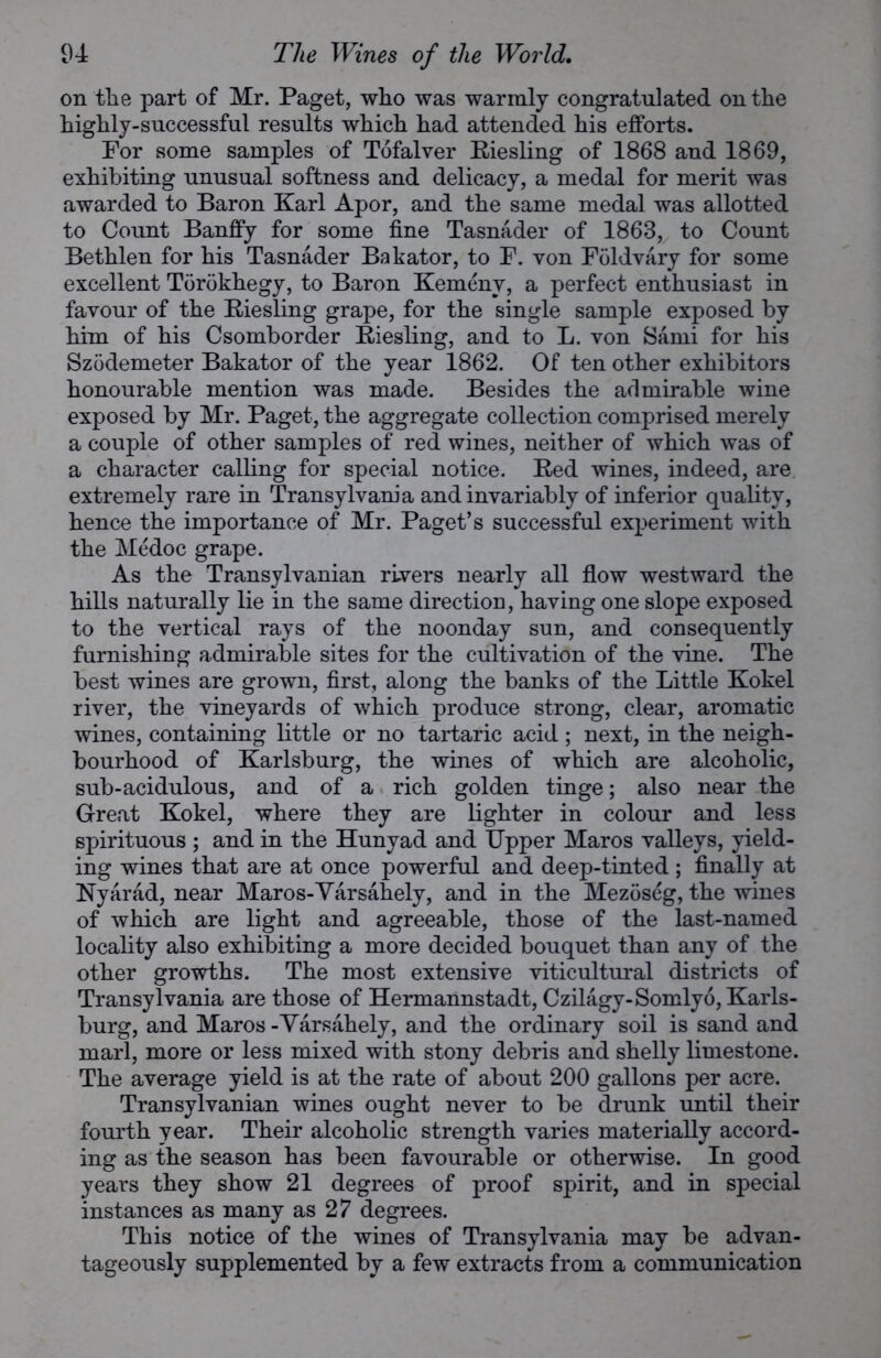 on the part of Mr. Paget, who was warmly congratulated on the highly-successful results which had attended his efforts. For some samples of Tofalver Riesling of 1868 and 1869, exhibiting unusual softness and delicacy, a medal for merit was awarded to Baron Karl Apor, and the same medal was allotted to Count Banffy for some fine Tasnader of 1868, to Count Bethlen for his Tasnader Bakator, to F. von Foldvary for some excellent Torokhegy, to Baron Kemenv, a perfect enthusiast in favour of the Riesling grape, for the single sample exposed by him of his Csomborder Riesling, and to L. von Sami for his Szodemeter Bakator of the year 1862. Of ten other exhibitors honourable mention was made. Besides the admirable wine exposed by Mr. Paget, the aggregate collection comprised merely a couple of other samples of red wines, neither of which was of a character calling for special notice. Red wines, indeed, are extremely rare in Transylvania and invariably of inferior quality, hence the importance of Mr. Paget’s successful experiment with the Medoc grape. As the Transylvanian rivers nearly all flow westward the hills naturally lie in the same direction, having one slope exposed to the vertical rays of the noonday sun, and consequently furnishing admirable sites for the cultivation of the vine. The best wines are grown, first, along the banks of the Little Kokel river, the vineyards of which produce strong, clear, aromatic wines, containing little or no tartaric acid; next, in the neigh- bourhood of Karlsburg, the wines of which are alcoholic, sub-acidulous, and of a rich golden tinge; also near the Great Kokel, where they are lighter in colour and less spirituous; and in the Hunyad and Upper Maros valleys, yield- ing wines that are at once powerful and deep-tinted; finally at Nyarad, near Maros-Varsahely, and in the Mezoseg, the wines of which are light and agreeable, those of the last-named locality also exhibiting a more decided bouquet than any of the other growths. The most extensive viticultural districts of Transylvania are those of Hermannstadt, Czilagy-Somly6, Karls- burg, and Maros - Varsahely, and the ordinary soil is sand and marl, more or less mixed with stony debris and shelly limestone. The average yield is at the rate of about 200 gallons per acre. Transylvanian wines ought never to be drunk until their fourth year. Their alcoholic strength varies materially accord- ing as the season has been favourable or otherwise. In good years they show 21 degrees of proof spirit, and in special instances as many as 27 degrees. This notice of the wines of Transylvania may be advan- tageously supplemented by a few extracts from a communication