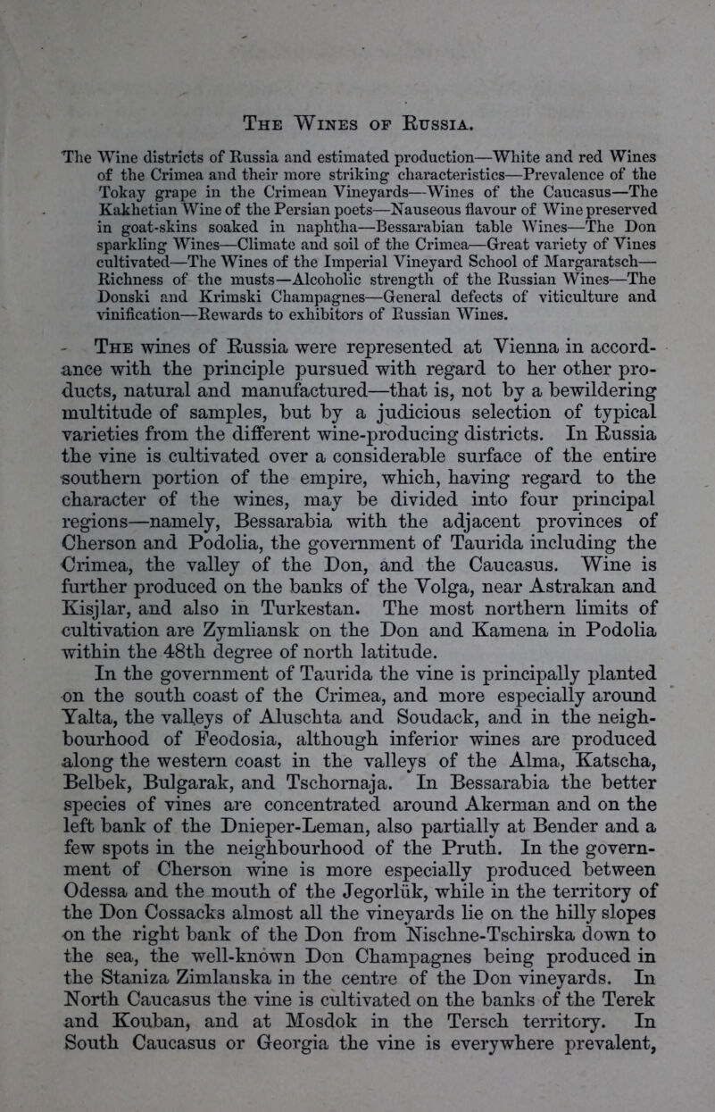 The Wine districts of Russia and estimated production—White and red Wines of the Crimea and their more striking characteristics—Prevalence of the Tokay grape in the Crimean Vineyards—Wines of the Caucasus—The Kakhetian Wine of the Persian poets—Nauseous flavour of Wine preserved in goat-skins soaked in naphtha—Bessarabian table Wines—The Don sparkling Wines—Climate and soil of the Crimea—Great variety of Vines cultivated—The Wines of the Imperial Vineyard School of Margaratsch— Richness of the musts—Alcoholic strength of the Russian Wines—The Donski and Krimski Champagnes—General defects of viticulture and vinification—Rewards to exhibitors of Russian Wines. The wines of Eussia were represented at Vienna in accord- ance with the principle pursued with regard to her other pro- ducts, natural and manufactured—that is, not by a bewildering multitude of samples, but by a judicious selection of typical varieties from the different wine-producing districts. In Eussia the vine is cultivated over a considerable surface of the entire southern portion of the empire, which, having regard to the character of the wines, may be divided into four principal regions—namely, Bessarabia with the adjacent provinces of Cherson and Podolia, the government of Taurida including the Crimea, the valley of the Don, and the Caucasus. Wine is further produced on the banks of the Volga, near Astrakan and Kisjlar, and also in Turkestan. The most northern limits of cultivation are Zymliansk on the Don and Kamena in Podolia within the 48th degree of north latitude. In the government of Taurida the vine is principally planted on the south coast of the Crimea, and more especially around Yalta, the valleys of Aluschta and Soudack, and in the neigh- bourhood of Peodosia, although inferior wines are produced along the western coast in the valleys of the Alma, Katscha, Belbek, Bulgarak, and Tschomaja. In Bessarabia the better species of vines are concentrated around Akerman and on the left bank of the Dnieper-Leman, also partially at Bender and a few spots in the neighbourhood of the Pruth. In the govern- ment of Cherson wine is more especially produced between Odessa and the mouth of the Jegorliik, while in the territory of the Don Cossacks almost all the vineyards lie on the hilly slopes on the right bank of the Don from Nischne-Tschirska down to the sea, the well-known Don Champagnes being produced in the Staniza Zimlanska in the centre of the Don vineyards. In North Caucasus the vine is cultivated on the banks of the Terek and Kouban, and at Mosdok in the Tersch territory. In South Caucasus or Georgia the vine is everywhere prevalent,