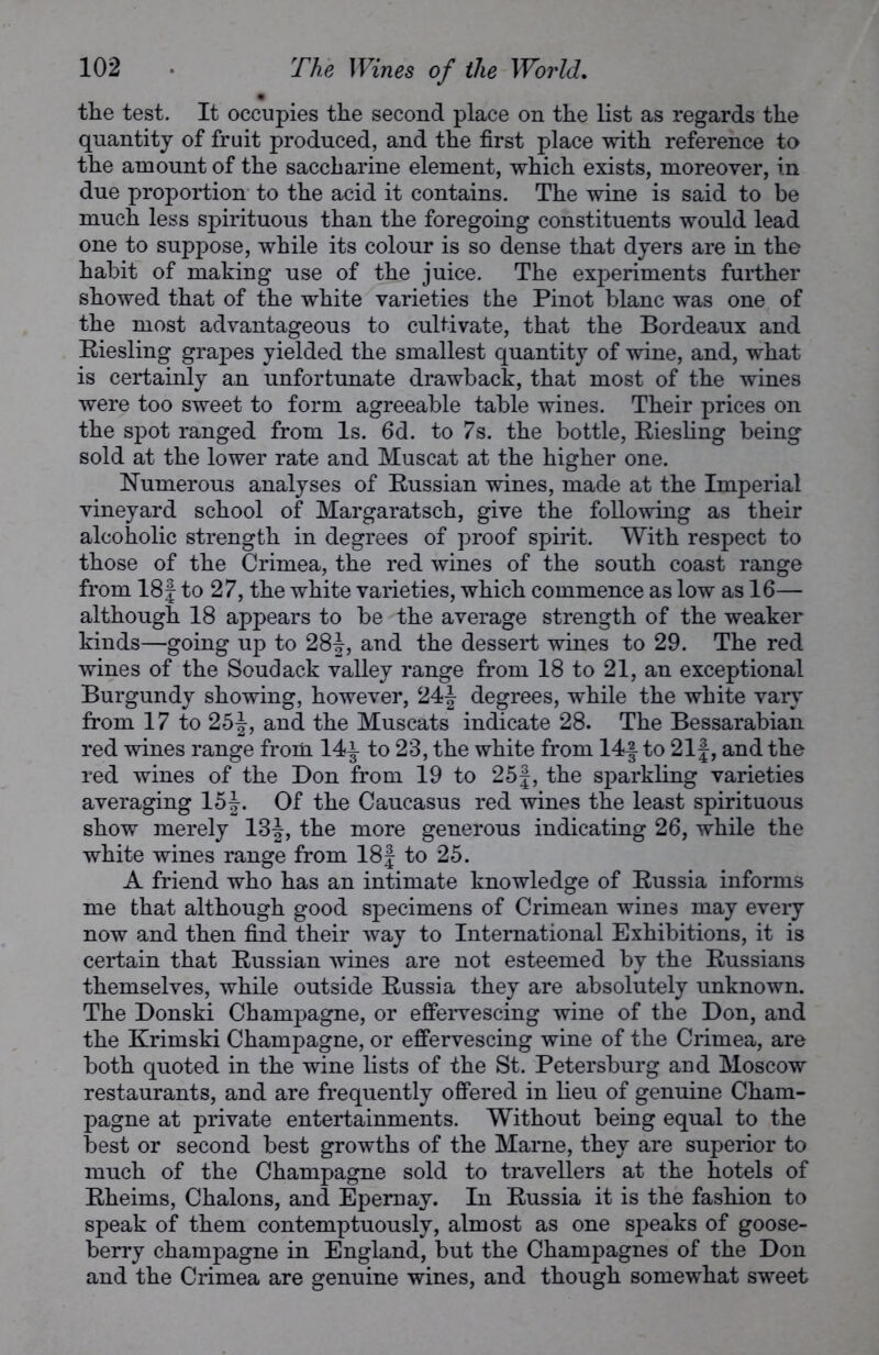 the test. It occupies the second place on the list as regards the quantity of fruit produced, and the first place with reference to the amount of the saccharine element, which exists, moreover, in due proportion to the acid it contains. The wine is said to be much less spirituous than the foregoing constituents would lead one to suppose, while its colour is so dense that dyers are in the habit of making use of the juice. The experiments further showed that of the white varieties the Pinot blanc was one of the most advantageous to cultivate, that the Bordeaux and Piesling grapes yielded the smallest quantity of wine, and, what is certainly an unfortunate drawback, that most of the wines were too sweet to form agreeable table wines. Their prices on the spot ranged from Is. 6d. to 7s. the bottle, Riesling being sold at the lower rate and Muscat at the higher one. Numerous analyses of Russian wines, made at the Imperial vineyard school of Margaratsch, give the following as their alcoholic strength in degrees of proof spirit. With respect to those of the Crimea, the red wines of the south coast range from 18f to 27, the white varieties, which commence as low as 16— although 18 appears to be the average strength of the weaker kinds—going up to 28J, and the dessert wines to 29. The red wines of the Soudack valley range from 18 to 21, an exceptional Burgundy showing, however, 24f degrees, while the white vary from 17 to 25and the Muscats indicate 28. The Bessarabian red wines range from 14^ to 23, the white from 14f to 21f, and the red wines of the Don from 19 to 25|, the sparkling varieties averaging 15J. Of the Caucasus red wines the least spirituous show merely 13|, the more generous indicating 26, while the white wines range from 18| to 25. A friend who has an intimate knowledge of Russia informs me that although good specimens of Crimean wines may every now and then find their way to International Exhibitions, it is certain that Russian wines are not esteemed by the Russians themselves, while outside Russia they are absolutely unknown. The Donski Champagne, or effervescing wine of the Don, and the Krimski Champagne, or effervescing wine of the Crimea, are both quoted in the wine lists of the St. Petersburg and Moscow restaurants, and are frequently offered in lieu of genuine Cham- pagne at private entertainments. Without being equal to the best or second best growths of the Marne, they are superior to much of the Champagne sold to travellers at the hotels of Rheims, Chalons, and Epernay. In Russia it is the fashion to speak of them contemptuously, almost as one speaks of goose- berry champagne in England, but the Champagnes of the Don and the Crimea are genuine wines, and though somewhat sweet