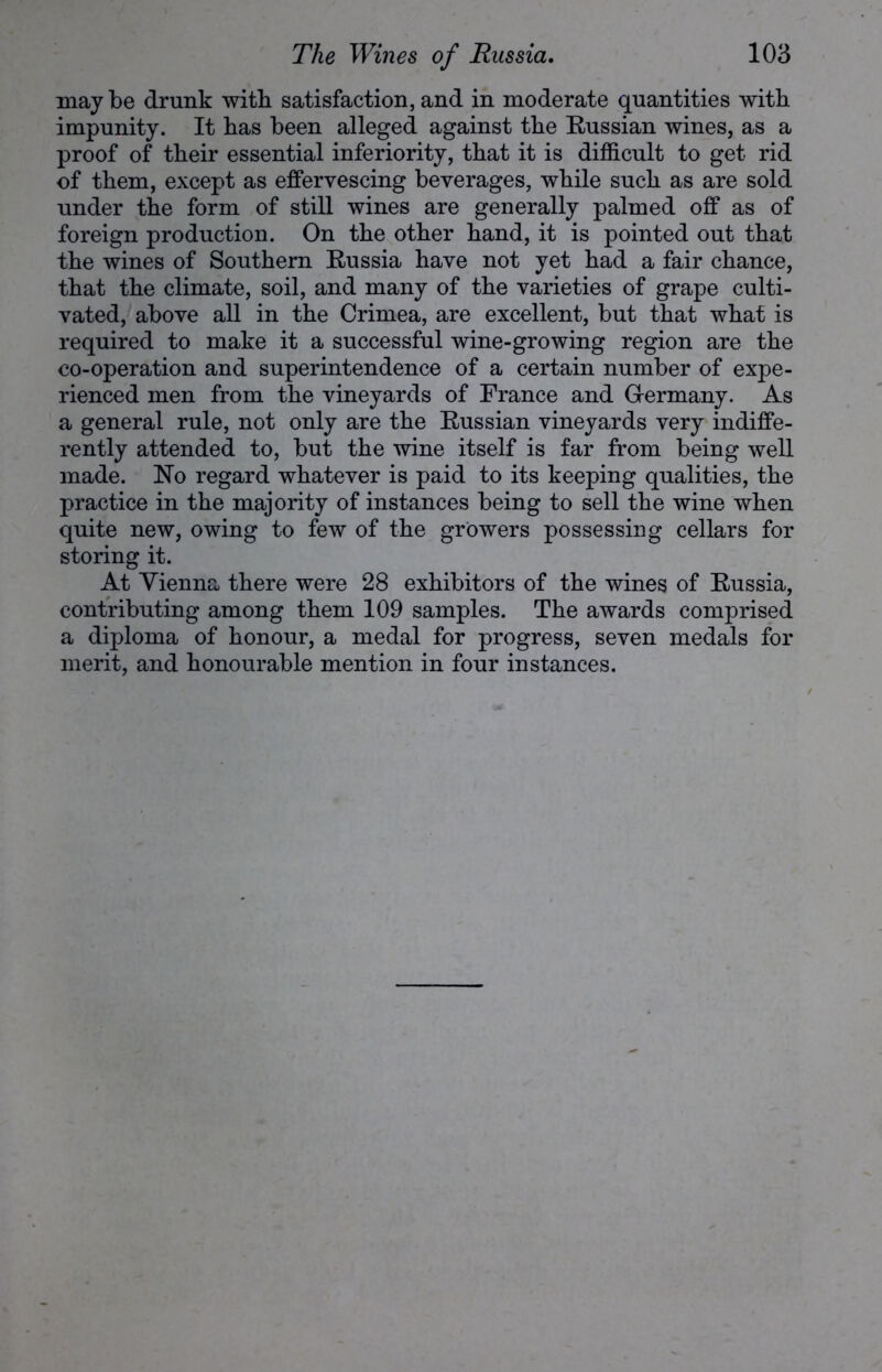 maybe drunk with satisfaction, and in moderate quantities with impunity. It has been alleged against the Russian wines, as a proof of their essential inferiority, that it is difficult to get rid of them, except as effervescing beverages, while such as are sold under the form of still wines are generally palmed off as of foreign production. On the other hand, it is pointed out that the wines of Southern Russia have not yet had a fair chance, that the climate, soil, and many of the varieties of grape culti- vated, above all in the Crimea, are excellent, but that what is required to make it a successful wine-growing region are the co-operation and superintendence of a certain number of expe- rienced men from the vineyards of France and G-ermany. As a general rule, not only are the Russian vineyards very indiffe- rently attended to, but the wine itself is far from being well made. No regard whatever is paid to its keeping qualities, the practice in the majority of instances being to sell the wine when quite new, owing to few of the growers possessing cellars for storing it. At Vienna there were 28 exhibitors of the wines of Russia, contributing among them 109 samples. The awards comprised a diploma of honour, a medal for progress, seven medals for merit, and honourable mention in four instances.