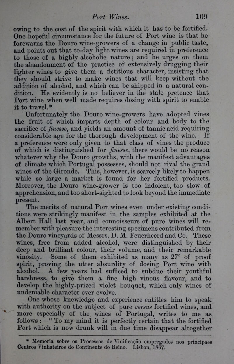 owing to the cost of the spirit with which it has to be fortified. One hopeful circumstance for the future of Port wine is that he forewarns the Douro wine-growers of a change in public taste, and points out that to-day light wines are required in preference to those of a highly alcoholic nature; and he urges on them the abandonment of the practice of extensively drugging their lighter wines to give them a fictitious character, insisting that they should strive to make wines that will keep without the addition of alcohol, and which can be shipped in a natural con- dition. He evidently is no believer in the stale pretence that Port wine when well made requires dosing with spirit to enable it to travel.* Unfortunately the Douro wine-growers have adopted vines the fruit of which imparts depth of colour and body to the sacrifice of finesse, and yields an amount of tannic acid requiring considerable age for the thorough development of the wine. If a preference were only given to that class of vines the produce of which is distinguished for finesse, there would be no reason whatever why the Douro growths, with the manifest advantages of climate which Portugal possesses, should not rival the grand wines of the G-ironde. This, however, is scarcely likely to happen while so large a market is found for her fortified products. Moreover, the Douro wine-grower is too indolent, too slow of apprehension, and too short-sighted to look beyond the immediate present. The merits of natural Port wines even under existing condi- tions were strikingly manifest in the samples exhibited at the Albert Hall last year, and connoisseurs of pure wines will re- member with pleasure the interesting specimens contributed from the Douro vineyards of Messrs. D. M. Feuerheerd and Co. These wines, free from added alcohol, were distinguished by their deep and brilliant colour, their volume, and their remarkable vinosity. Some of them exhibited as many as 27° of proof spirit, proving the utter absurdity of dosing Port wine with alcohol. A few years had sufficed to subdue their youthful harshness, to give them a fine high vinous flavour, and to develop the highly-prized violet bouquet, which only wines of undeniable character ever evolve. One whose knowledge and experience entitles him to speak with authority on the subject of pure versus fortified wines, and more especially of the wines of Portugal, writes to me as follows :—“ To my mind it is perfectly certain that the fortified Port which is now drunk will in due time disappear altogether * Memoria sobre os Processos de VinificaQao empregados nos principaes Centros Vinhateiros do Continente do Reino. Lisbon, 1867.