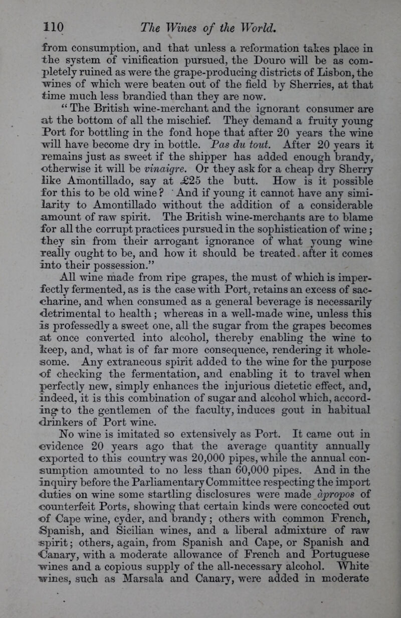 from consumption, and that unless a reformation takes place in the system of vinification pursued, the Douro will he as com- pletely ruined as were the grape-producing districts of Lisbon, the wines of which were beaten out of the field by Sherries, at that time much less brandied than they are now. “ The British wine-merchant and the ignorant consumer are at the bottom of all the mischief. They demand a fruity young Port for bottling in the fond hope that after 20 years the wine will have become dry in bottle. Pas du tout. After 20 years it remains just as sweet if the shipper has added enough brandy, otherwise it will be vinaigre. Or they ask for a cheap dry Sherry like Amontillado, say at d£25 the butt. How is it possible for this to be old wine ? ' And if young it cannot have any simi- larity to Amontillado without the addition of a considerable amount of raw spirit. The British wine-merchants are to blame for all the corrupt practices pursued in the sophistication of wine; they sin from their arrogant ignorance of what young wine really ought to be, and how it should be treated. after it comes into their possession.” All wine made from ripe grapes, the must of which is imper- fectly fermented, as is the case with Port, retains an excess of sac- charine, and when consumed as a general beverage is necessarily detrimental to health; whereas in a well-made wine, unless this is professedly a sweet one, all the sugar from the grapes becomes at once converted into alcohol, thereby enabling the wine to keep, and, what is of far more consequence, rendering it whole- some. Any extraneous spirit added to the wine for the purpose of checking the fermentation, and enabling it to travel when perfectly new, simply enhances the injurious dietetic effect, and, indeed, it is this combination of sugar and alcohol which, accord- ing to the gentlemen of the faculty, induces gout in habitual drinkers of Port wine. No wine is imitated so extensively as Port. It came out in evidence 20 years ago that the average quantity annually exported to this country was 20,000 pipes, while the annual con- sumption amounted to no less than 60,000 pipes. And in the Inquiry before the Parliamentary Committee respecting the import duties on wine some startling disclosures were made apropos of counterfeit Ports, showing that certain kinds were concocted out of Cape wine, cyder, and brandy; others with common French, Spanish, and Sicilian wines, and a liberal admixture of raw spirit; others, again, from Spanish and Cape, or Spanish and •Canary, with a moderate allowance of French and Portuguese wines and a copious supply of the all-necessary alcohol. White wines, such as Marsala and Canaiy, were added in moderate