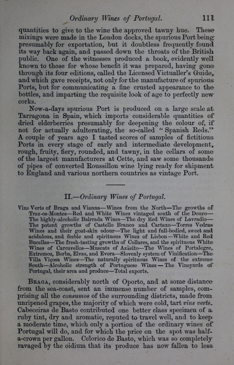 quantities to give to the wine the approved tawny hue. These- mixings were made in the London docks, the spurious Port being; presumably for exportation, but it doubtless frequently found its way back again, and passed down the throats of the British public. One of the witnesses produced a book, evidently well known to those for whose benefit it was prepared, having gone- through its four editions, called the Licensed Victualler’s Guide* and which gave receipts, not only for the manufacture of spurious. Ports, but for communicating a fine crusted appearance to the bottles, and imparting the requisite look of age to perfectly new corks. Now-a-days spurious Port is produced on a large scale at Tarragona in Spain, which imports considerable quantities of dried elderberries presumably for deepening the colour of, if not for actually adulterating, the so-called “ Spanish Reds.’5, A couple of years ago I tasted scores of samples of fictitious. Ports in every stage of early and intermediate development* rough, fruity, fiery, rounded, and tawny, in the cellars of some of the largest manufacturers at Cette, and saw some thousands of pipes of converted Roussillon wine lying ready for shipment to England and various northern countries as vintage Port. II.—Ordinary Wines of Portugal. Vins Verts of Braga and Yianna—Wines from the North—The growths of Traz-os-Montes—Red and White Wines vintaged south of the Douro— The highly-alcoholic Bairrada Wines—The dry Red Wines of Lavradio— The potent growths of Castello Branco and Cartaxo—Torres Vedras Wines and their goat-skin odour—The light and full-bodied, sweet and acidulous, and feeble and spirituous Wines of Lisbon—White and Red Bucellas—The fresh-tasting growths of Collares, and the spirituous White- Wines of Carcavellos—Muscats of Azaeito—The Wines of Portalegre^ Extremoz, Borba, Elvas, and Evora—Slovenly system of Vinification—The- Villa Vigosa Wines—The naturally spirituous Wines of the extreme- South—Alcoholic strength of Portuguese Wines — The Vineyards of Portugal, their area and produce—Total exports. Braga, considerably north of Oporto, and at some distance from the sea-coast, sent an immense number of samples, com- prising all the consumos of the surrounding districts, made from unripened grapes, tbe majority of which were cold, tart vins verts~ Cabeceiras de Basto contributed one better class specimen of a» ruby tint, dry and aromatic, reputed to travel well, and to keep a moderate time, which only a portion of the ordinary wines of Portugal will do, and for which the price on the spot was half- a-crown per gallon. Celorico de Basto, which was so completely ravaged by the oidium that its produce has now fallen to less.