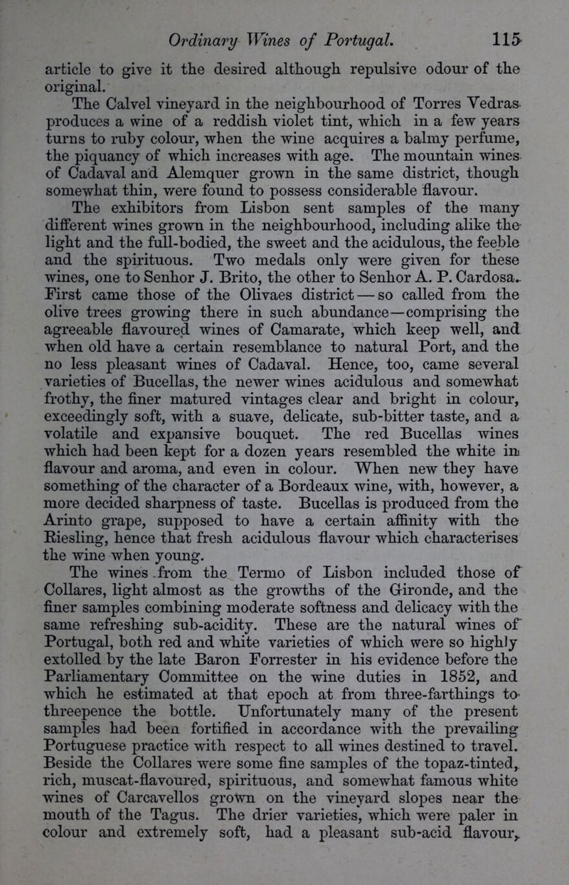 article to give it the desired although repulsive odour of the original. The Calvel vineyard in the neighbourhood of Torres Vedras produces a wine of a reddish violet tint, which in a few years turns to ruby colour, when the wine acquires a balmy perfume, the piquancy of which increases with age. The mountain wines of Cadaval and Alemquer grown in the same district, though somewhat thin, were found to possess considerable flavour. The exhibitors from Lisbon sent samples of the many different wines grown in the neighbourhood, including alike the- light and the full-bodied, the sweet and the acidulous, the feeble and the spirituous. Two medals only were given for these wines, one to Senhor J. Brito, the other to Senhor A. P. Cardosa- First came those of the Olivaes district — so called from the olive trees growing there in such abundance—comprising the agreeable flavoured wines of Camarate, which keep well, and when old have a certain resemblance to natural Port, and the no less pleasant wines of Cadaval. Hence, too, came several varieties of Bucellas, the newer wines acidulous and somewhat frothy, the finer matured vintages clear and bright in colour, exceedingly soft, with a suave, delicate, sub-bitter taste, and a volatile and expansive bouquet. The red Bucellas wines which had been kept for a dozen years resembled the white ini flavour and aroma, and even in colour. When new they have something of the character of a Bordeaux wine, with, however, a more decided sharpness of taste. Bucellas is produced from the Arinto grape, supposed to have a certain affinity with the Eiesling, hence that fresh acidulous flavour which characterises the wine when young. The wines .from the Ternio of Lisbon included those of Collares, light almost as the growths of the Gironde, and the finer samples combining moderate softness and delicacy with the same refreshing sub-acidity. These are the natural wines of Portugal, both red and white varieties of which were so highly extolled by the late Baron Forrester in his evidence before the Parliamentary Committee on the wine duties in 1852, and which he estimated at that epoch at from three-farthings to threepence the bottle. Unfortunately many of the present samples had been fortified in accordance with the prevailing Portuguese practice with respect to all wines destined to travel. Beside the Collares were some fine samples of the topaz-tinted, rich, muscat-flavoured, spirituous, and somewhat famous white wines of Carcavellos grown on the vineyard slopes near the mouth of the Tagus. The drier varieties, which were paler in colour and extremely soft, had a pleasant sub-acid flavour,.