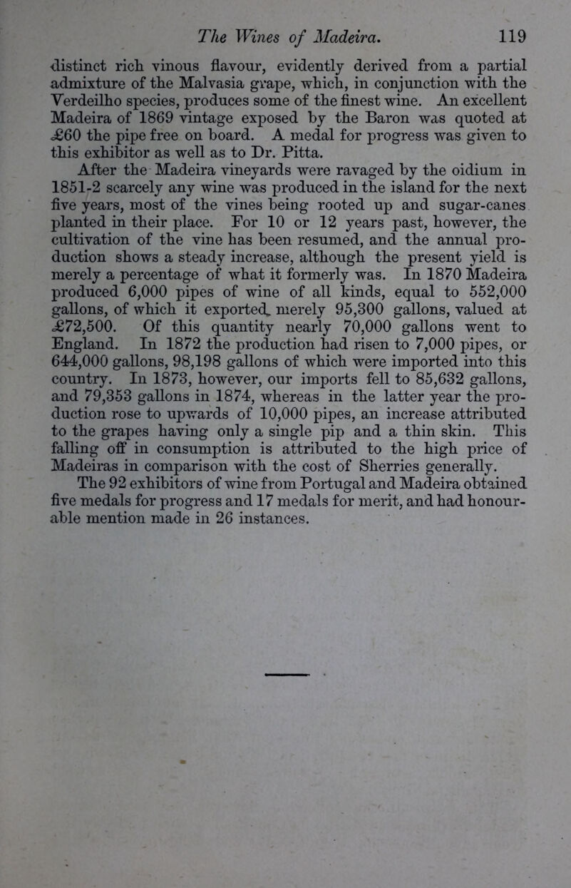 -distinct rich vinous flavour, evidently derived from a partial admixture of the Maivasia grape, which, in conjunction with the Verdeilho species, produces some of the finest wine. An excellent Madeira of 1869 vintage exposed by the Baron was quoted at <£60 the pipe free on board. A medal for progress was given to this exhibitor as well as to Dr. Pitta. After the Madeira vineyards were ravaged by the oidium in 1851-2 scarcely any wine was produced in the island for the next five years, most of the vines being rooted up and sugar-canes planted in their place. For 10 or 12 years past, however, the cultivation of the vine has been resumed, and the annual pro- duction shows a steady increase, although the present yield is merely a percentage of what it formerly was. In 1870 Madeira produced 6,000 pipes of wine of all kinds, equal to 552,000 gallons, of which it exported^ merely 95,300 gallons, valued at =£72,500. Of this quantity nearly 70,000 gallons went to England. In 1872 the production had risen to 7,000 pipes, or 644,000 gallons, 98,198 gallons of which were imported into this country. In 1873, however, our imports fell to 85,632 gallons, and 79,353 gallons in 1874, whereas in the latter year the pro- duction rose to upwards of 10,000 pipes, an increase attributed to the grapes having only a single pip and a thin skin. This falling off in consumption is attributed to the high price of Madeiras in comparison with the cost of Sherries generally. The 92 exhibitors of wine from Portugal and Madeira obtained five medals for progress and 17 medals for merit, and had honour- able mention made in 26 instances.