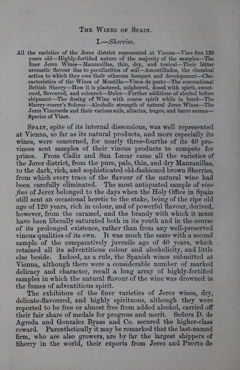 I.—Sherries. All the varieties of the Jerez district represented at Vienna—Vino fino 120 years old—Highly-fortified nature of the majority of the samples—The finer Jerez Wines—Manzanillas, thin, dry, and tonical—Their bitter aromatic flavour due to peculiarities of soil—Amontillados, the chemical action to which they owe thei'r etherous bouquet and development—Cha- racteristics of the Wines of Montilla—Vinos de pasto—The conventional British Sherry—How it is plastered, sulphured, dosed with spirit, sweet- ened, flavoured, and coloured—Dulce—Further additions of alcohol before shipment—The dosing of Wine with coarse spirit while in bond—The Sherry-rearer’s Soleras—Alcoholic strength of natural Jerez Wines—The Jerez Vineyards and their various soils, albariza, bugeo, and barro arenas— Species of Vines. Spain, spite of its internal dissensions, was well represented at Vienna, so far as its natural products, and more especially its wines, were concerned, for nearly three-fourtlis of its 49 pro- vinces sent samples of their vinous products to compete for prizes. From Cadiz and San Lucar came all the varieties of the Jerez district, from the pure, pale, thin, and dry Manzanillas, to the dark, rich, and sophisticated old-fashioned brown Sherries, from which every trace of the flavour of the natural wine had been carefully eliminated. The most antiquated sample of vino fino of Jerez belonged to the days when the Holy Office in Spain still sent an occasional heretic to the stake, being of the ripe old age of 120 years, rich in colour, and of powerful flavour, derived, however, from the caramel, and the brandy with which it must have been liberally saturated both in its youth and in the course of its prolonged existence, rather than from any well-preserved vinous qualities of its own. It was much the same with a second sample of the comparatively juvenile age of 40 years, which retained all its adventitious colour and alcoholicity, and little else beside. Indeed, as a rule, the Spanish wines submitted at Vienna, although there were a considerable number of marked delicacy and character, recall a long array of highly-fortified samples in which the natural flavour of the wine was drowned in the fumes of adventitious spirit. The exhibitors of the finer varieties of Jerez wines, dry, delicate-flavoured, and highly spirituous, although they were reported to be free or almost free from added alcohol, carried off their fair share of medals for progress and merit. Seiiors D. de Agreda and Gonzalez Byass and Co. secured the higher-class reward. Parenthetically it may be remarked that the last-named firm, who are also growers, are by far the largest shippers of Sherry in the world, their exports from Jerez and Puerto de